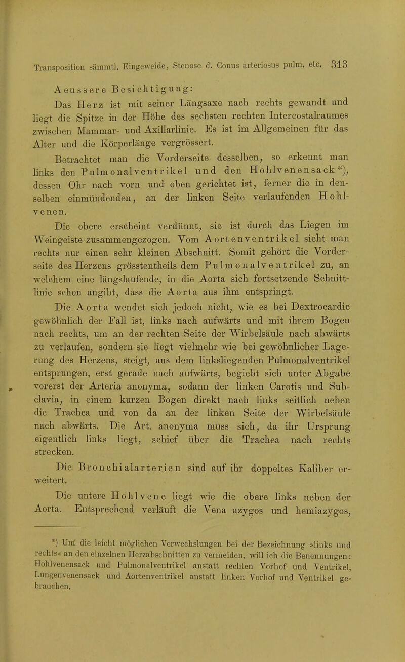 Aeussere Besichtigung: Das Herz ist mit seiner Läugsaxe nach rechts gewandt und liegt die Spitze in der Höhe des sechsten rechten Intercostah-aumes zwischen Mammar- und AxillarHnie. Es ist im Allgemeinen für das Alter und die Körperlänge vergrössert. Betrachtet mau die Vorderseite desselben, so erkennt man links den Pulmonalventrikel und den Hohlvenensack*), dessen Ohr nach vorn und oben gerichtet ist, ferner die in den- selben einmündenden, an der linken Seite verlaufenden Hohl- venen, Die obere erscheint verdünnt, sie ist durch das Liegen im Weingeiste zusammengezogen. Vom Aortenventrikel sieht man rechts nur einen sehr kleinen Abschnitt. Somit gehört die Vorder- seite des Herzens grösstentheils dem Pulmonalventrikel zu, an welchem eine längslaufende, in die Aorta sich fortsetzende Schnitt- linie schon angibt, dass die Aorta aus ihm entspringt. Die Aorta wendet sich jedoch nicht, wie es bei Dextrocardie gewöhnlich der Fall ist, links nach aufwärts und mit ihrem Bogen nach rechts, um an der rechten Seite der Wirbelsäule nach abwärts zu verlaufen, sondern sie liegt vielmehr wie bei gewöhnlicher Lage- rung des Herzens, steigt, aus dem linksliegenden Pulmonalventrikel entsprungen, erst gerade nach aufwärts, begiebt sich unter Abgabe vorerst der Arteria anonyma, sodann der linken Carotis und Sub- clavia, in einem kurzen Bogen direkt nach links seitlich neben die Trachea und von da an der linken Seite der Wirbelsäule nach abwärts. Die Art. anonyma muss sich, da ihr Ursprung eigentlich links liegt, schief über die Trachea nach rechts strecken. Die Bronchialarterien sind auf ihr doppeltes Kaliber er- weitert. Die untere Hohlvene liegt wie die obere links neben der Aorta. Entsprechend verläuft die Vena azygos und hemiazygos. *) Um' die leicht möglichen Verwechslungen bei der Bezeichnung »links und rechts« an den einzelnen Herzabschnitten zu vermeiden, will ich die Benennungen: Hohlvenensack und Pulmonalventrikel anstatt rechten Vorhof und Ventrikel, Lungenvenensack und Aortenventrikel anstatt linken Vorhof und Ventrikel ge- brauchen.