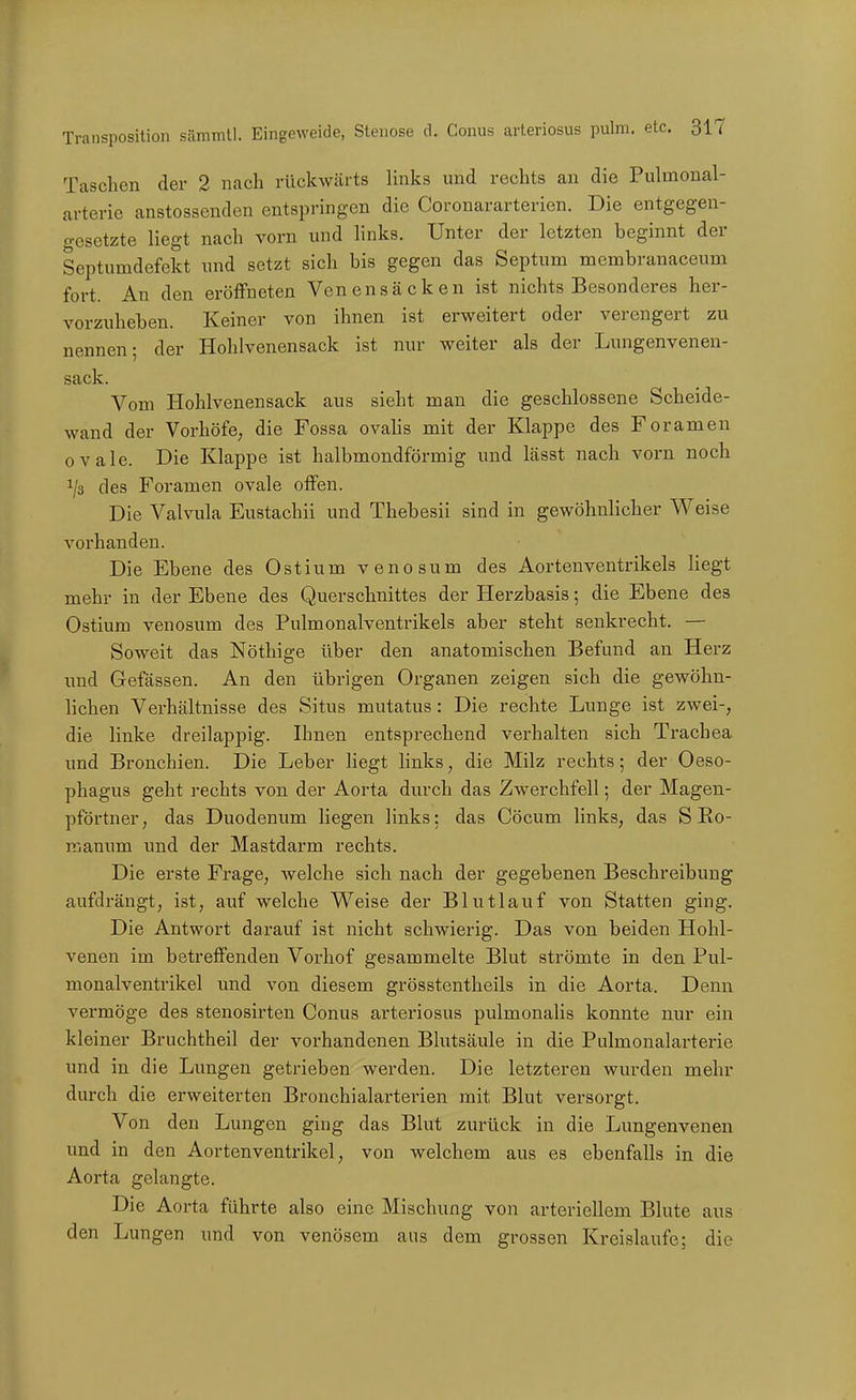 Taschen der 2 nach rückwcärts links und rechts au die Pulmonal- {irterie anstossenden entspringen die Coronararterien. Die entgegen- gesetzte liegt nach vorn und links. Unter der letzten beginnt der Septumdefekt und setzt sich bis gegen das Septum membranaceum fort. An den eröffneten Venen sacken ist nichts Besonderes her- vorzuheben. Keiner von ihnen ist erweitert oder verengert zu nennen; der Hohlvenensack ist nur weiter als der Lungenvenen- sack. Vom Hohlvenensack aus sieht man die geschlossene Scheide- wand der Vorhöfe, die Fossa ovaUs mit der Klappe des Foramen ovale. Die Klappe ist halbmondförmig und lässt nach vorn noch ^/s des Foramen ovale offen. Die Valvula Eustachi! und Thebesii sind in gewöhnlicher Weise vorhanden. Die Ebene des Ostium venosum des Aortenventrikels liegt mehr in der Ebene des Querschnittes der Herzbasis; die Ebene des Ostium venosum des Pulmonalventrikels aber steht senkrecht. — Soweit das Nöthige über den anatomischen Befund an Hei-z imd Gefässen. An den übrigen Organen zeigen sich die gewöhn- lichen Verhältnisse des Situs mutatus: Die rechte Lunge ist zwei-, die linke dreilappig. Ihnen entsprechend verhalten sich Trachea und Bronchien. Die Leber liegt links, die Milz rechts; der Oeso- phagus geht rechts von der Aorta durch das Zwerchfell; der Magen- pförtner, das Duodenum liegen links: das Cöcum links, das S Ro- manum und der Mastdarm rechts. Die erste Frage, Avelche sich nach der gegebenen Beschreibung aufdrängt, ist, auf welche Weise der Blutlauf von Statten ging. Die Antwort darauf ist nicht schwierig. Das von beiden Hohl- venen im betreffenden Vorhof gesammelte Blut strömte in den Pul- monalventrikel und von diesem grösstentheils in die Aorta. Denn vermöge des stenosirten Conus arteriosus pulmonalis konnte nur ein kleiner Bruchtheil der vorhandenen Blutsäule in die Pulmonalarterie und in die Lungen getrieben werden. Die letzteren wurden mehr durch die erweiterten Bronchialarterien mit Blut versorgt. Von den Lungen ging das Blut zurück in die Lungenvenen und in den Aortenventrikel, von welchem aus es ebenfalls in die Aorta gelangte. Die Aorta führte also eine Mischung von arteriellem Blute aus den Lungen und von venösem aus dem grossen Kreislaufe; die