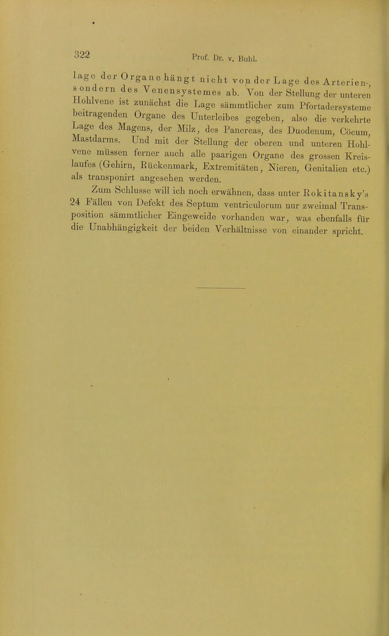 läge der Organe hängt nicht von der Lage des Arterien- s ondern des Venensystemes ab. Von der Stellung der unteren Uohlvene ist zunächst die Lage sämmtlicher zum Pfortadersysteme beitragenden Organe des Unterleibes gegeben, also die verkehrte Lage des Magens, der Milz, des Pancreas, des Duodenum, Cöcum, Mastdarms. Und mit der SteUung der oberen und unteren Hohl- vene müssen ferner auch alle paarigen Organe des grossen Kreis- laufes (Gehirn, Rückenmark, Extremitäten, Nieren, Genitalien etc.) als transponirt angesehen werden. Zum Schlüsse will ich noch erwähnen, dass unter Rokitansky's 24 Fällen von Defekt des Septum ventriculorum nur zweimal Trans- position sämmtlicher Eingeweide vorhanden war, was ebenfalls für die Unabhängigkeit der beiden Verhältnisse von einander spricht.