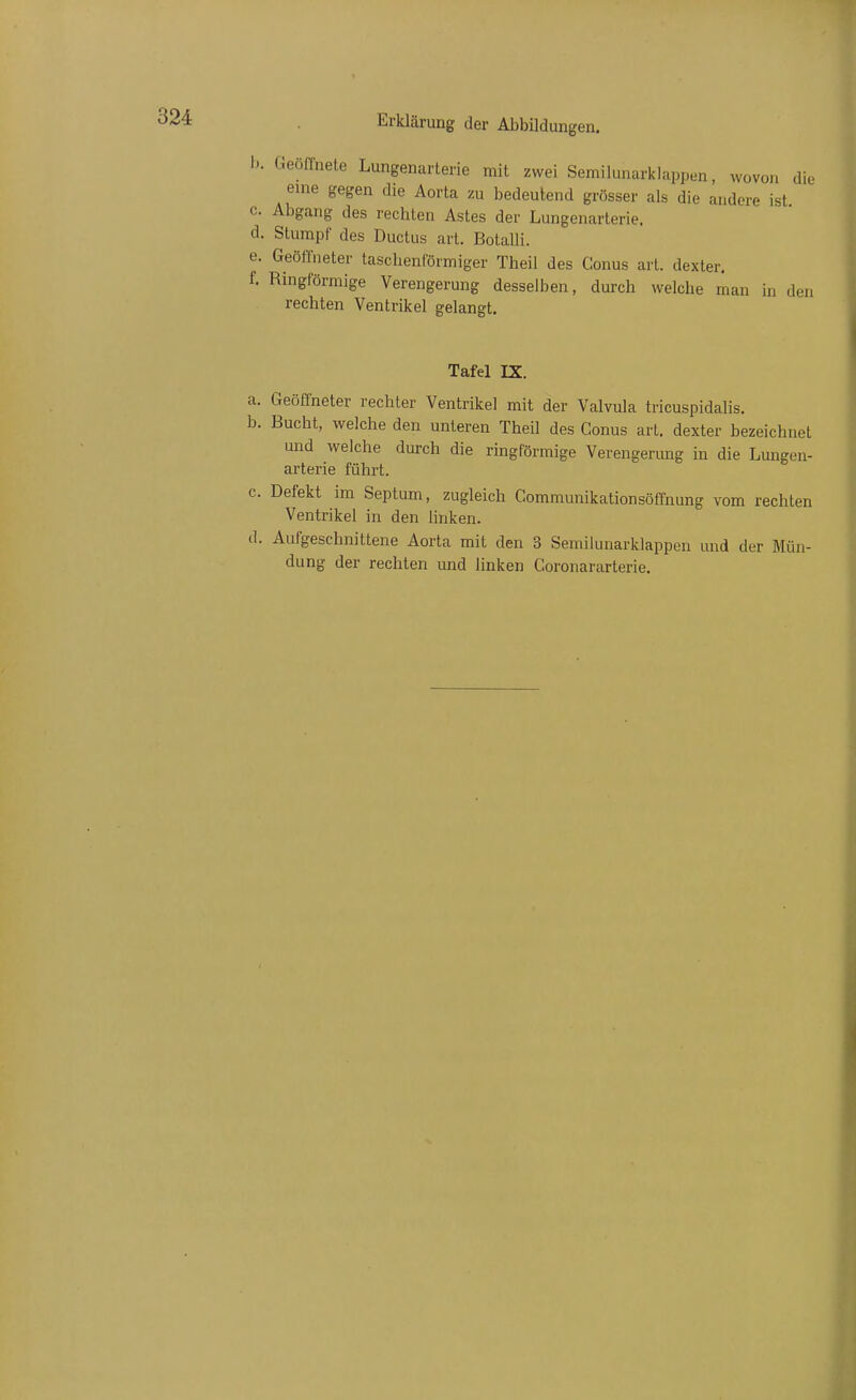 b. beollnete Lungenarterie mit zwei Semilunarklappen, wovon die eine gegen die Aorta zu bedeutend grösser als die andere ist c. Abgang des rechten Astes der Lungenarterie. d. Stumpf des Ductus art. Botalli. e. GeölTueter tasclienförmiger Theil des Conus art. dexter. f. Ringförmige Verengerung desselben, durch welche man in den rechten Ventrikel gelangt. Tafel IX. a. Geöffneter rechter Ventrikel mit der Valvula tricuspidalis. b. Bucht, welche den unteren Theil des Conus art. dexter bezeichnet und welche durch die ringförmige Verengerung in die Lungen- arterie führt. c. Defekt im Septum, zugleich Communikationsöffnung vom rechten Ventrikel in den linken. d. Aufgeschnittene Aorta mit den 3 Semilunarklappen und der Mün- dung der rechten und linken Coronararterie.