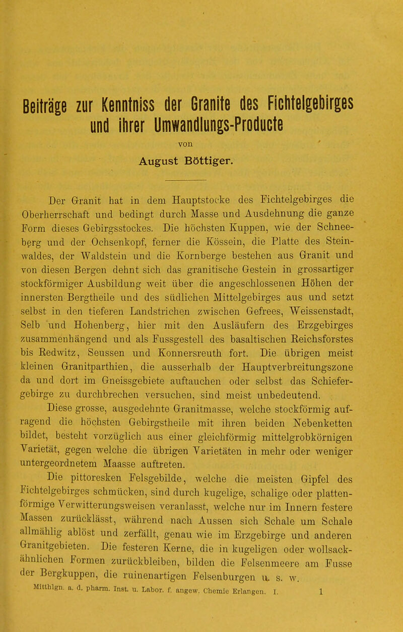 Beiträge zur Kenntniss der Granite des Ficiiteigeliirges und ilirer Umwandiungs-Producte von August Böttiger. Der Granit hat in dem Hauptstoc-ke des Fichtelgebirges die Oberherrschaft und bedingt durch Masse und Ausdehnung die ganze Form dieses Gebirgsstockes. Die höchsten Kuppen, wie der Schnee- bßrg imd der Ochsenkopf, ferner die Kössein, die Platte des Stein- waldes, der Waldstein und die Kornberge bestehen aus Granit und von diesen Bergen dehnt sich das granitische Gestein in grossartiger stockförmiger Ausbildung weit über die angeschlossenen Höhen der innersten Bergtheile und des südlichen Mittelgebirges aus und setzt selbst in den tieferen Landstrichen zwischen Gefrees, Weissenstadt, Selb und Hohenberg, hier mit den Ausläufern des Erzgebirges zusammenhängend und als Fussgestell des basaltischen Eeichsforstes bis Redwitz, Seussen und Konnersreuth fort. Die übrigen meist kleinen Granitparthien, die ausserhalb der Hauptverbreitungszone da und dort im Gneissgebiete auftauchen oder selbst das Schiefer- gebirge zu durchbrechen versuchen, sind meist unbedeutend. Diese grosse, ausgedehnte Granitmasse, welche stockförmig auf- ragend die höchsten Gebirgstheile mit ihren beiden Nebenketten bildet, besteht vorzüglich aus einer gleichförmig mittelgrobkörnigen Varietät, gegen welche die übrigen Varietäten in mehr oder weniger untergeordnetem Maasse auftreten. Die pittoresken Felsgebüde, welche die meisten Gipfel des Fichtelgebirges schmücken, sind durch kugelige, schalige oder platten- förmige Verwitterungsweisen veranlasst, welche nur im Innern festere Massen zurücklässt, während nach Aussen sich Schale um Schale allmählig ablöst und zerfällt, genau wie im Erzgebirge und anderen Granitgebieten. Die festeren Kerne, die in kugeligen oder wollsack- ähnlichen Formen zurückbleiben, bilden die Felsenmeere am Fasse der Bergkuppen, die ruinenartigen Felsenburgen u. s. w.