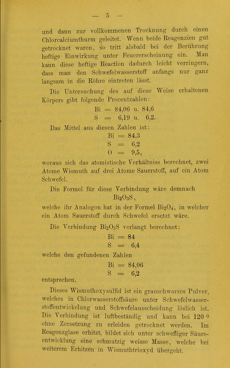 und dann zur vollkommenen Trocknung durch einen Chlorcalciumthurm geleitet. Wenn beide Reagenzien gut getrocknet waren, so tritt alsbald bei der Berührung heftige Einwirkung unter Eeuererscheiuung ein. Man kann diese heftige Reaction dadurch leicht verringern, dass man den Schwefelwasserstoff anfangs nur ganz langsam in die Röhre eintreten lässt. Die Untersuchung des auf diese Weise erhaltenen Körpers gibt folgende Procentzahlen: Bi = 84,06 u. 84,6 S = 6,19 u. 6,2. Das Mittel aus diesen Zahlen ist: Bi 84,3 S = 6,2 0 = 9,5, woraus sich das atomistische Verhältniss berechnet, zwei Atome Wismuth auf drei Atome Sauerstoff, auf ein Atom Schwefel. Die Formel für diese Verbindung wäre demnach BiaOsS, welche ihr Analogen hat in der Formel Bi204, in welcher ein Atom Sauerstoff durch Schwefel ersetzt wäre. Die Yerbindung Bi203S verlangt berechnet: Bi == 84 S == 6,4 welche den gefundenen Zahlen Bi = 84,06 S = 6,2 entsprechen. Dieses Wismuthoxysulfid ist ein grauschwarzes Pulver, welches in Chlorwasserstoffsäure unter Schwefelwasser- stoffentwickelung und Schwefelausscheidung löslich ist. Die Yerbindung ist luftbeständig und kann bei 120 o ohne Zersetzung zu erleiden getrocknet werden. Im Reagenzglase erhitzt, bildet sich unter schwefliger Säure- entwicklung eine schmutzig weisse Masse, welche bei weiterem Erhitzen in Wismuthtrioxyd übergeht.