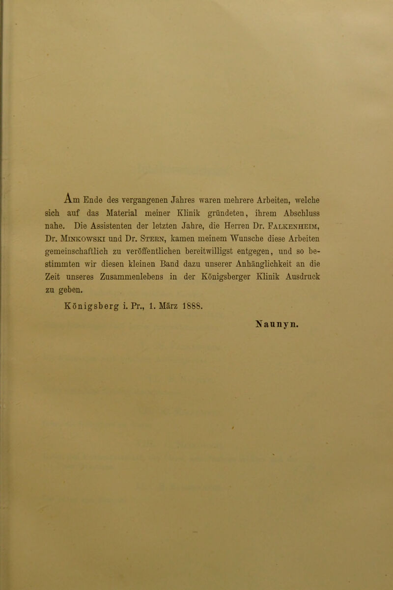 Am Ende des vergangenen Jahres waren mehrere Arbeiten, welche sich auf das Material meiner Klinik grundeten, ihrem Abschluss nahe. Die Assistenten der letzten Jahre, die Herren Dr. Falkenheim, Dr. Minkowski und Dr. Stern, kamen meinem Wunsche diese Arbeiten gemeinschaftlich zu veroffentlichen bereitwilligst entgegen, und so be- stimmten wir diesen kleinen Band dazu unserer Anbanglichkeit an die Zeit unseres Zusammenlebens in der Konigsberger Klinik Ausdruck zu geben. Konigsberg i. Pr., 1. Marz 1888. Naunyn.