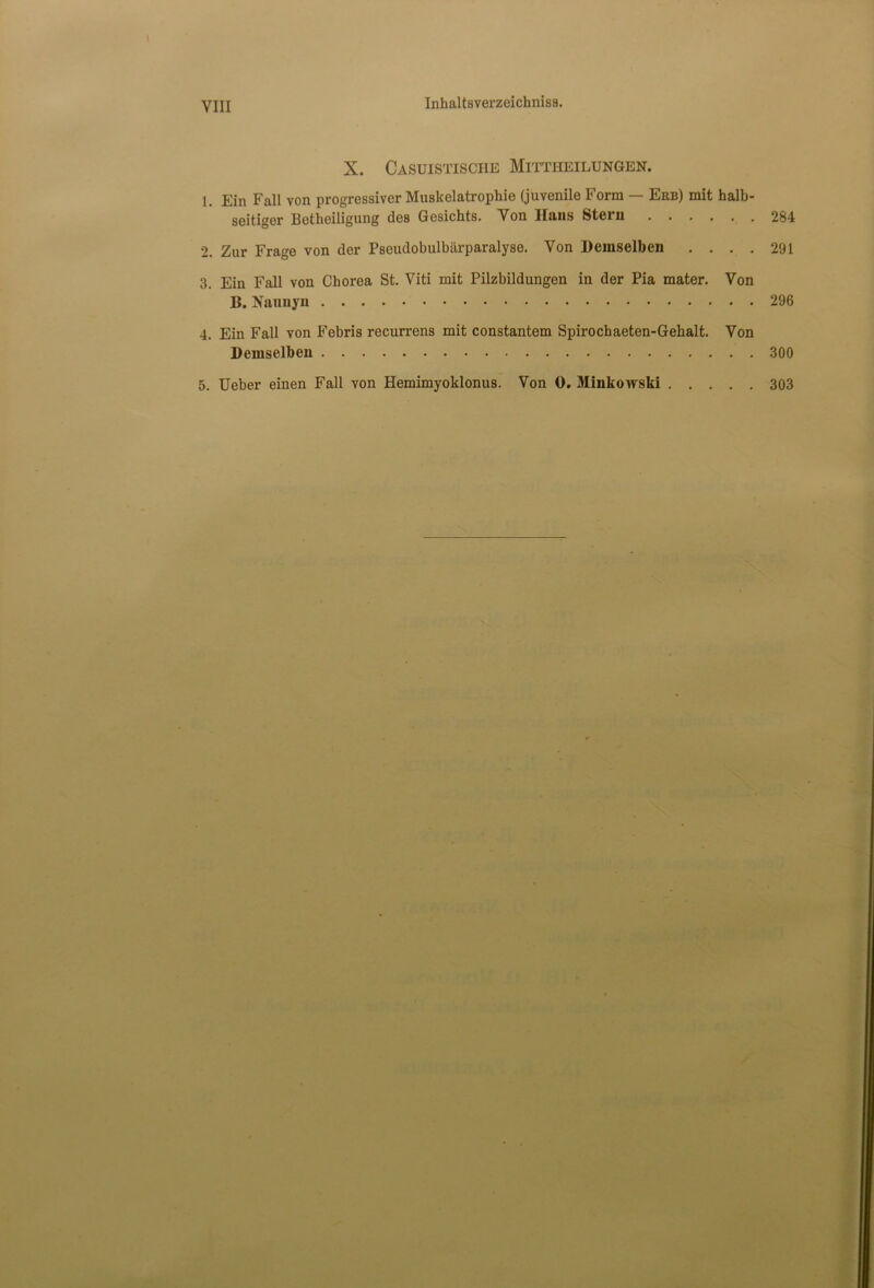 VIII X. Casuistisciie Mittheilungen. 1. Ein Fall von progressiver Muskelatrophie (juvenile Form — Ebb) mit halb- seitiger Betheiligung de8 Gesichts. Yon Hans Stern 284 2. Zur Frage von der Pscudobulbarparalyse. Yon Demselben .... 291 3. Ein Fall von Chorea St. Viti mit Pilzbildungen in der Pia mater. Von B. Nannyn 296 4. Ein Fall von Febris recurrens mit constantem Spirochaeten-Gehalt. Yon Demselben 300