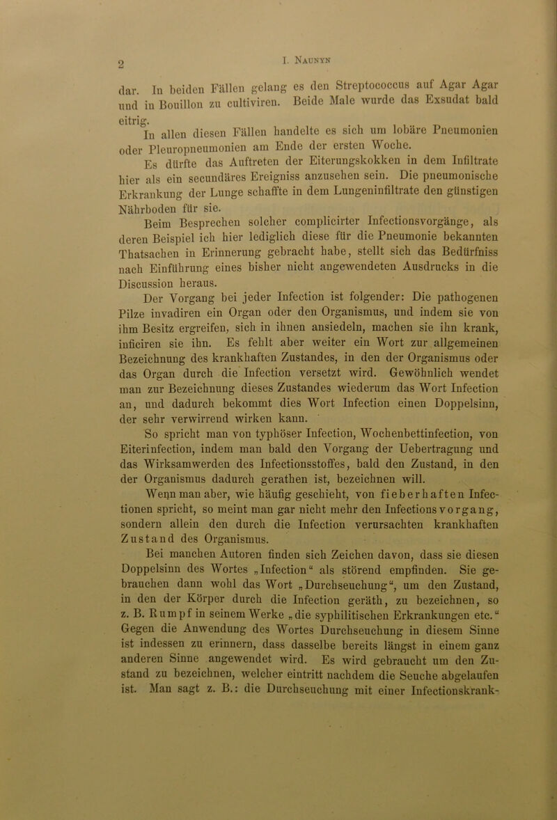dar. In beiden Fallen gelang es den Streptococcus auf Agar Agai und in Bouillon zu cultiviren. Beide Male wurde das Exsudat bald eitrig. In aiien diesen Fallen bandelte es sich ura lobare Pneumonien oder Pleuropneumonien am Ende der ersten Woche. Es dtirfte das Auftreten der Eiterungskokken in dem Infiltrate Pier als ein secundares Ereigniss anzuseken sein. Die pneumoniscke Erkrankung der Lunge scbaffte in dem Lungeninfiltrate den gUnstigen Nlibrboden flir sie. Beim Besprecben solcber complicirter Infectionsvorgange, als deren Beispiel icb bier lediglicb diese fur die Pneumonie bekannten Thatsacben in Erinnerung gebracbt babe, stellt sicb das Bediirfniss nacb Einfiibrung eines bisber nicbt angewendeten Ausdrucks in die Discussion beraus. Der Vorgang bei jeder Infection ist folgender: Die pathogenen Pilze invadiren ein Organ oder den Organismus, und indem sie von ibm Besitz ergreifen, sicb in ibnen ansiedeln, macben sie ibn krank, inficiren sie ibn. Es feblt aber weiter ein Wort zur allgemeinen Bezeicbnung des krankbaften Zustandes, in den der Organismus oder das Organ durch die Infection versetzt wird. Gewohnlicb wendet man zur Bezeicbnung dieses Zustandes wiederum das Wort Infection an, und dadurcb bekommt dies Wort Infection einen Doppelsinn, der sebr verwirrend wirken kann. So spricbt man von typboser Infection, Wocbenbettinfection, von Eiterinfection, indem man bald den Vorgang der Uebertragung und das Wirksamwerden des Infectionsstoffes, bald den Zustand, in den der Organismus dadurcb geratben ist, bezeicbnen will. Wenn man aber, wie baufig gescbiebt, von fieberbaften Infec- tionen spricbt, so meint man gar nicbt mebr den Infections vorgang, sondern allein den durcb die Infection verursacbten krankbaften Zustand des Organismus. Bei mancben Autoren finden sicb Zeicben davon, dass sie diesen Doppelsinn des Wortes „ Infection “ als storend empfinden. Sie ge- brauchen dann wobl das Wort „ Durcbseucbung, um den Zustand, in den der Korper durcb die Infection geratb, zu bezeichnen, so z. B. Rumpf in seinem Werke „die sypbilitiscben Erkrankungen etc. “ Gegen die Anwendung des Wortes Durcbseucbung in diesem Sinne ist indessen zu erinnern, dass dasselbe bereits langst in einem ganz anderen Sinne angewendet wird. Es wird gebraucbt um den Zu- stand zu bezeicbnen, welcber eintritt nacbdem die Seuche abgelaufen ist. Man sagt z. B.: die Durcbseucbung mit einer Infectionskrank-