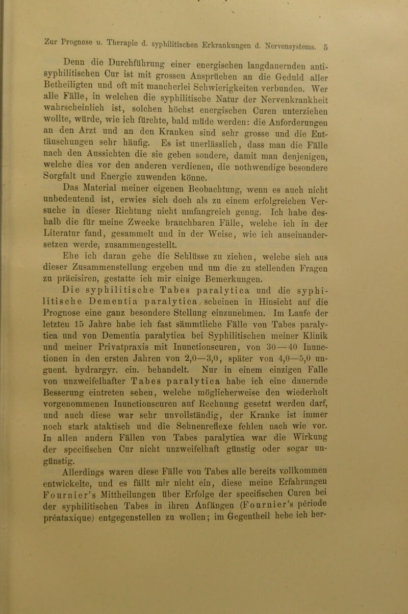 Denn die DurchfUhrung einer energischen langdauernden anti- syphilitischen Cur ist mit grossen Ausprtichen an die Geduld aller Betheiligten und oft mit mancherlei Schwierigkeiten verbunden. Wer alle h alle, in welchen die syptiilitische Natur der Nervenkrankheit wakrscheinlich ist, solchen hocbst energischen Curen unterziehen wollte, wiiide, wie ick ttirchte, bald mtide werden: die Anforderungen an den Arzt und an den Kranken sind sehr grosse und die Ent- tauschungen sehr haufig. Es ist unerlasslich, dass man die Falle nach den Aussichten die sie geben sondere, damit man denjenigen, welche dies vor den anderen verdienen, die nothwendige besondere Sorgfalt und Energie zuwenden kbnne. Das Material meiner eigenen Beobachtung, wenn es auch nicht unbedeutend ist, erwies sich doch als zu einem erfolgreichen Ver- suche in dieser Richtung nicht umfangreich genng. Ich habe des- halb die fiir meine Zwecke branchbaren Falle, welche ich in der Literatur fand, gesammelt und in der Weise, wie ich auseinander- setzen werde, zusammengestellt. Ehe ich daran gehe die Schliisse zu ziehen, welche sich aus dieser Zusammenstellung ergeben und urn die zu stellenden Fragen zu pracisiren, gestatte ich mir einige Bemerkungen. Die syphilitische Tabes paralytica und die syphi- litische Dementia paralytica, scheinen in Hinsicht auf die Prognose eine ganz besondere Stellung einzunehmen. Im Laufe der letzten 15 Jahre habe ich fast sammtliche Falle yon Tabes paraly- tica und von Dementia paralytica bei Syphilitischen meiner Klinik und meiner Privatpraxis mit Inunctionscuren, von 30 — 40 Inune- tionen in den ersten Jahren von 2,0—3,0, spater von 4,0—5,0 un- guent. hydrargyr. cin. behandelt. Nur in einem einzigen Falle von unzweifelhafter Tabes paralytica habe ich eine dauernde Besserung eintreten sehen, welche moglicherweise den wiederholt vorgenommenen Inunctionscuren auf Rechnung gesetzt werden darf, und auch diese war sehr unvollstandig, der Kranke ist immer noch stark ataktisch und die Sehnenreflexe fehlen nach wie vor. In alien andern Fallen von Tabes paralytica war die Wirkung der specifiscken Cur nicht unzweifelhaft gtinstig oder sogar un- glinstig. Allerdings waren diese Flille von Tabes alle bereits vollkommen entwickelte, und es fallt mir nicht ein, diese meine Erfahrungen Fournier’s Mittheilungen liber Erfolge der specifischeu Curen bei der syphilitischen Tabes in ihren Anfiingen (Fournier’s periode preataxique) entgegenstellen zu wollen; im Gegentheil hebe ich hei-