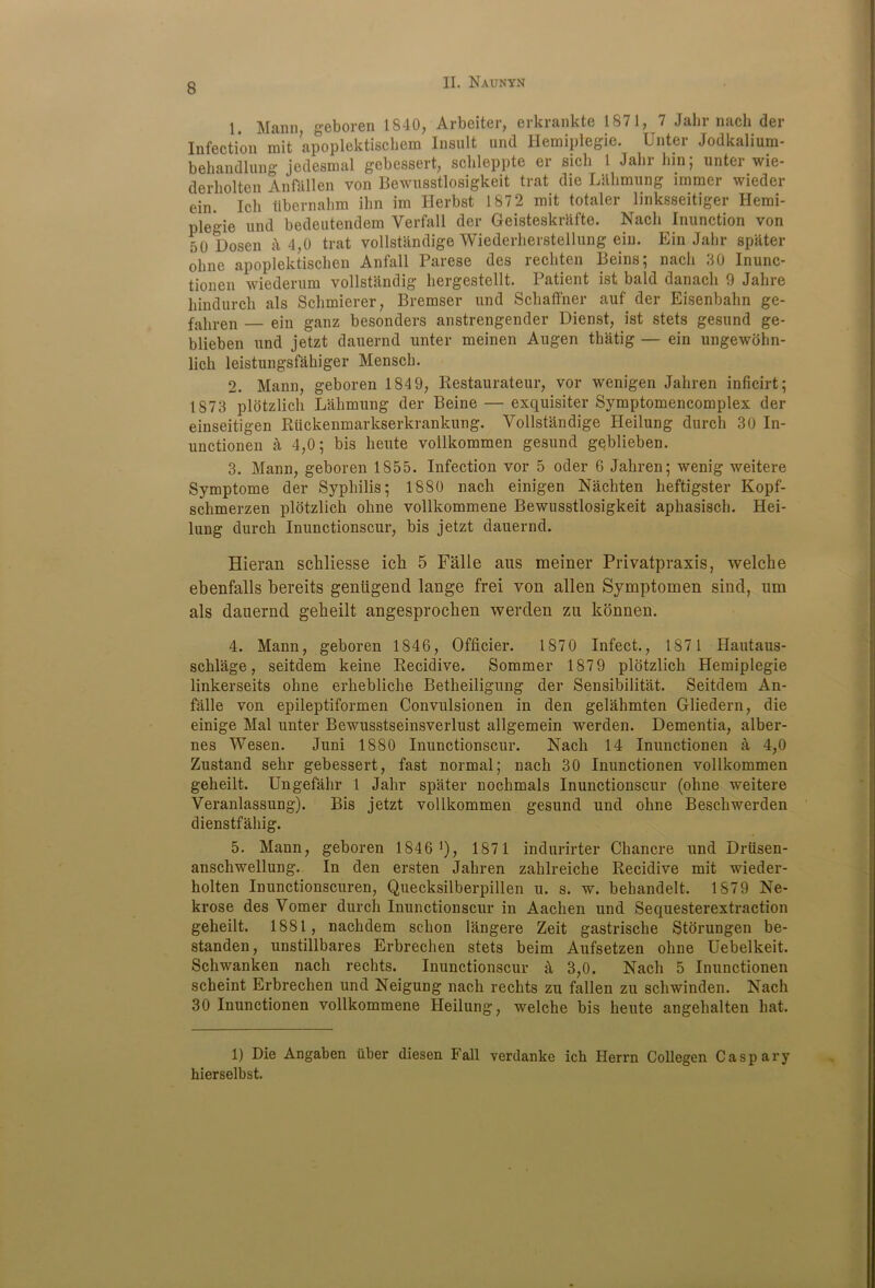 1. Mann, geboren 1840, Arbeiter, erkrankte 1871, 7 Jalir nach der Infection mit apoplektischem Insult and Hemiplegie. Unter Jodkalium- behandlung jedesmal gebessert, schleppte er sich t Jalir hm; unter wie- derliolten Anfallen von Bewusstlosigkeit trat die Lahmung immer wieder ein. Ich tibernahm ihn irn Ilerbst 1872 mit totaler linksseitiger Hemi- plegie und bedeutendem Verfall der Geisteskrafte. Nacli Inunction von 50 Dosen k 4,0 trat vollstandige Wiederlierstellung ein. Ein Jalir spater oline apoplektischen Anfall Parese des rechten Beins; nach 80 Inunc- tionen wiederum vollstandig hergestellt. Patient ist bald danach 9 Jahre hindurch als Schmierer, Bremser und Schaffner auf der Eisenbahn ge- fahren — ein ganz besonders anstrengender Dienst, ist stets gesund ge- blieben und jetzt dauernd unter meinen Augen thatig — ein ungewohn- licli leistungsfahiger Mensch. 2. Mann, geboren 184 9, Restaurateur, vor wenigen Jahren inficirt; 1873 plotzlich Lahmung der Beine — exquisiter Symptomencomplex der einseitigen Riickenmarkserkrankung. Vollstandige Heilung durch 30 In- unctionen a 4,0; bis heute vollkommen gesund geblieben. 3. Mann, geboren 1855. Infection vor 5 oder 6 Jahren; wenig weitere Symptome der Syphilis; 1880 nach einigen Nachten heftigster Kopf- schmerzen plotzlich ohne vollkommene Bewusstlosigkeit aphasisch. Hei- lung durch Inunctionscur, bis jetzt dauernd. Hieran schliesse ich 5 Falle aus meiner Privatpraxis, welche ebenfalls bereits gentigend lange frei von alien Symptomen sind, um als dauernd geheilt angesprochen werden zu konnen. 4. Mann, geboren 1846, Oflicier. 1870 Infect., 187 1 Hautaus- schlage, seitdem keine Recidive. Sommer 187 9 plotzlich Hemiplegie linkerseits ohne erhebliche Betheiligung der Sensibilitat. Seitdem An- falle von epileptiformen Convulsionen in den gelahmten Gliedern, die einige Mai unter Bewusstseinsverlust allgemein werden. Dementia, alber- nes Wesen. Juni 1880 Inunctionscur. Nach 14 Inuuctionen a 4,0 Zustand sehr gebessert, fast normal; nach 30 Inunctionen vollkommen geheilt. Ungefahr 1 Jahr spater nochmals Inunctionscur (ohne weitere Veranlassung). Bis jetzt vollkommen gesund und ohne Beschwerden dienstfahig. 5. Mann, geboren 1846 *), 1871 indurirter Chancre und Driisen- anschwellung. In den ersten Jahren zahlreiche Recidive mit wieder- holten Inunctionscuren, Quecksilberpillen u. s. w. behandelt. 1879 Ne- krose des Vomer durch Inunctionscur in Aachen und Sequesterextraction geheilt. 1881, nachdem schon langere Zeit gastrisclie Storungen be- standen, unstillbares Erbrechen stets beim Aufsetzen ohne Uebelkeit. Schwanken nach rechts. Inunctionscur a 3,0. Nach 5 Inunctionen scheint Erbrechen und Neigung nach rechts zu fallen zu schwinden. Nach 30 Inunctionen vollkommene Heilung, welche bis heute angehalten hat. 1) Die Angaben liber diesen Fall verdanke ich Herrn Collegen Caspary hierselbst.