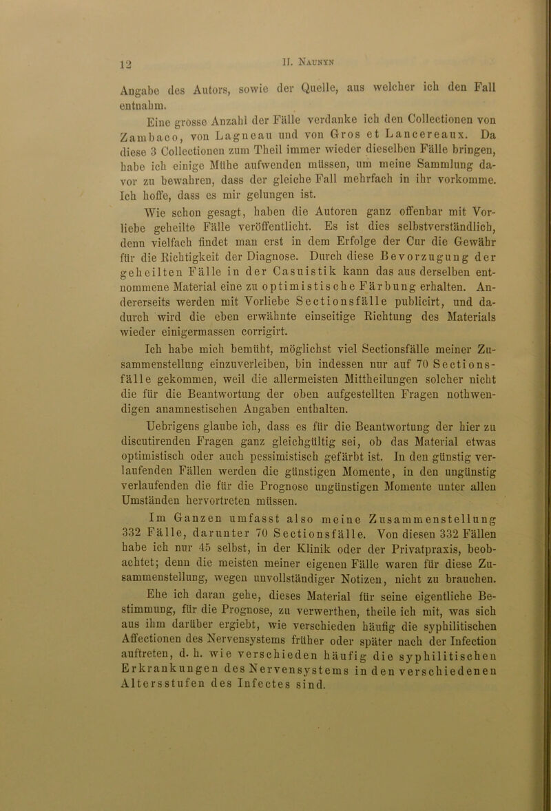 Angabe ties Autors, sowio tier Quelle, aus welcher icli den Fall entnahm. Eine grosse Anzabl der Fiille verdanke ich den Collectionen von Zambaco, von Lagneau und von Gros et Lancereaux. Da diese 3 Collectionen zum Theil immer wieder dieselben Fiille bringen, babe icb einige Mlibe aufwenden mtlssen, um meine Sammlung da- vor zu bewabren, dass der gleicbe Fall mehrfach in ibr vorkomme. Icb boffe, dass es mir gelungen ist. Wie scbon gesagt, baben die Autoren ganz offenbar mit Vor- liebe gebeilte Fiille veroffentlicbt. Es ist dies selbstverstiindlicb, denn vielfacb findet man erst in dem Erfolge der Cur die Gewahr ftir die Ricbtigkeit der Diagnose. Durcb diese Bevorzugung der gebeilten Fiille in der Casuistik kann das aus derselben ent- nommene Material eine zu optimistiscbe Far bung erbalten. An- dererseits werden mit Vorliebe Sectionsfiille publicirt, und da- durck wird die eben erwahnte einseitige Ricktung des Materials wieder einigermassen corrigirt. Ick kabe mick bemtikt, moglickst viel Sectionsfalle meiner Zu- sammenstellung einzuverleiben, bin indessen nur auf 70 Sections- falle gekommen, well die allermeisten Mittkeilungen solcker nickt die ftir die Beantwortung der oben aufgestellten Fragen notkwen- digen anamnestiscben Angaben entbalten. Uebrigens glaube icb, dass es fill* die Beantwortung der bier zu discutirenden Fragen ganz gleichgiiltig sei, ob das Material etwas optimistisck oder aucb pessimistisck gefarbt ist. In den gtinstig ver- laufenden Fallen werden die gtinstigen Momente, in den ungiinstig verlaufenden die ftir die Prognose unglinstigen Momente unter alien Umstanden kervortreten miissen. Im Ganzen umfasst also meine Zusammenstellung 332 Falle, darunter 70 Sectionsfiille. Von diesen 332 Fallen kabe ick nur 45 selbst, in der Klinik oder der Privatpraxis, beob- acktet; denn die meisten meiner eigenen Fiille waren fill* diese Zu- sammenstellucg, wegen unvollstiindiger Notizen, nickt zu braucken. Ebe icb daran geke, dieses Material ftir seine eigentlicbe Be- stimmung, ftir die Prognose, zu verwerthen, tbeile ick mit, was sick aus ibm dartiber ergiebt, wie verschieden kiiufig die sypkilitiscken Affectionen des Nervensystems frtiher oder spater nack der Infection auftreten, d. b. wie verscbieden baufig die sypkilitiscken Erkrankungen desNervensystems indenversckiedenen Altersstufen des Infectes sind.