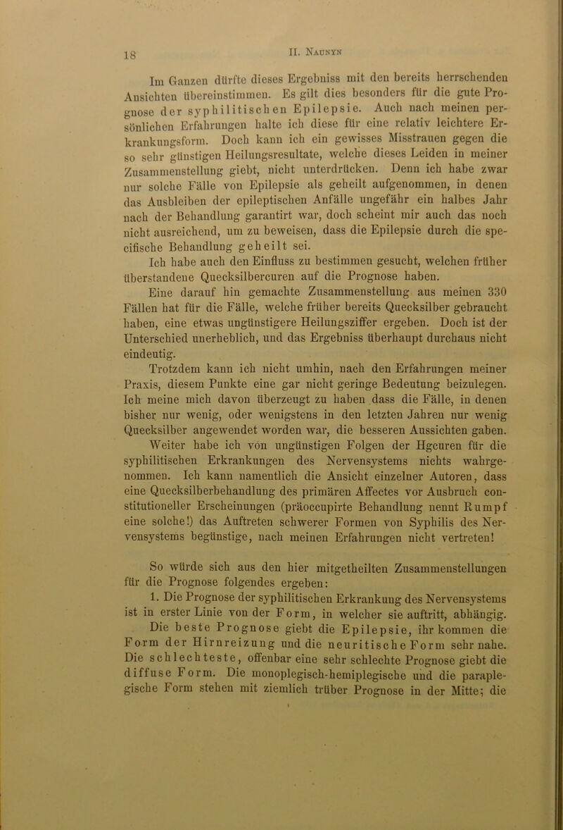 Im Ganzen dtirfte dieses Ergebniss mit den bereits berrschenden Ansichten tibereinstimmen. Es gilt dies besonders fUr die gute Pro- gnose der sypbilitisch en Epilepsie. Aucb nach meinen per- sonlicben Erfahrungen balte icb diese ftir eine relativ leicbtere Er- krankungsform. Docb kann icb ein gewisses Misstrauen gegen die so selir giinstigen Heilungsresultate, welcbe dieses Leiden in meiner Zusammenstellung giebt, nicbt unterdrticken. Denn icb habe zwar nur solcbe Falle von Epilepsie als gebeilt aufgenommen, in denen das Ausbleiben der epileptiscben Anfalle ungefabr ein balbes Jabr nacb der Bebandlung garantirt war, docb scbeint mir auch das nocb nicbt ausreicbend, um zu beweisen, dass die Epilepsie durcb die spe- cifiscbe Bebandlung gebeilt sei. Icb babe aucb den Einfiuss zu bestimmen gesucbt, welcben friiber iiberstandene Quecksilbercuren auf die Prognose haben. Eine darauf bin gemacbte Zusammenstellung aus meinen 330 Fallen bat fur die Falle, welcbe friiber bereits Quecksilber gebraucbt baben, eine etwas ungtinstigere Heilungsziffer ergeben. Docb ist der Unterscbied unerbeblicb, und das Ergebniss iiberbaupt durcbaus nicbt eindeutig. Trotzdem kann icb nicbt umbin, nacb den Erfabrungen meiner Praxis, diesem Punkte eine gar nicbt geringe Bedeutung beizulegen. Icb meine micb davon iiberzeugt zu baben dass die Falle, in denen bisber nur wenig, oder wenigstens in den letzten Jabren nur wenig Quecksilber angewendet worden war, die besseren Aussicbten gaben. Weiter babe icb von ungiinstigen Folgen der Hgcuren fiir die sypbilitiscben Erkrankungen des Nervensystems nicbts wabrge- nommen. Icb kann namentlicb die Ansicbt einzelner Autoren, dass eine Quecksilberbebandlung des primaren Aflfectes vor Ausbrucb con- stitutioneller Erscbeinungen (praoccupirte Bebandlung nennt Rumpf eine solcbe!) das Auftreten scbwerer Formen von Syphilis des Ner- vensystems begiinstige, nacb meinen Erfabrungen nicbt vertreten! So wiirde sicb aus den bier mitgetbeilten Zusammenstellungen fiir die Prognose folgendes ergeben: L Die Prognose der sypbilitiscben Erkrankung des Nervensystems ist in erster Linie von der Form, in welcber sie auftritt, abbangig. Die beste Prognose giebt die Epilepsie, ibr kommen die Form der Hirnreizung und die neuritische Form sebr nabe. Die scblecbteste, offenbar eine sebr scblecbte Prognose giebt die diffuse Form. Die monoplegiscb-bemiplegische und die paraple- giscbe Form steben mit ziemlicb truber Prognose in der Mitte; die