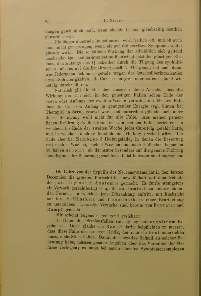 nungen gewbhnlick bald, wenn sie nicht schon gleichzeitig deutlich geworden war. Die langer dauernde Inunctionscur wird freilich oft, und oft auch dann nicht gut ertragen, wenn sie auf die nervosen Symptome weiter gtinstig wirkt. Die schadliche Wirkung der allmaklich sich geltend machenden Quecksilberintoxication ttberwiegt jetzt den gtinstigen Ein- fluss, den Anfangs das Quecksilber dureh die Tilgung des sypkiliti- schen Infectes auf die Ernahrung auslibt. Oft genug hat man dann, wie Jedermann bekannt, gerade wegen der Quecksilberintoxication ernste Schwierigkeiten, die Cur so energisch oder so consequent wie noting durchzuftthren. Nattirlich gilt die hier eben ausgesprochene Ansicht, dass die Wirkung der Cur sich in den gtinstigen Fallen schon Ende der ersten oder Anfangs der zweiten Woche verrathe, nur ftir den Fall, dass die Cur von Anfang in geniigender Energie (vgl. hinten bei Tkerapie) in Scene gesetzt war, und ausserdem gilt sie auch unter dieser Bedingung wohl nicht ftir alle Falle. Aus meiner person- lichen Erfahrung freilich kann ich von keinem Falle berichten, in welchem bis Ende der zweiten Woche jeder Curerfolg gefehlt hatte, und in welchem doch schliesslich eine Heilung erreicht ware. Ich finde aber bei Zambaco 3 Heilungsfalle, in denen die Besserung erst nach 6 Wochen, nach 4 Wochen und nach 3 Wochen begonnen zu haben sch eint; ob der Autor besonders auf die genaue Fixirung des Beginns der Besserung geachtet hat, ist indessen nicht angegeben. Die Lekre von der Syphilis des Nervensystemskat in den letzten Decennien die grossten Fortschritte unzweifelhaft auf dem Gebiete der pathologischen Anatomie gemacht. Es dtirfte wenigstens ein Versuch gerechtfertigt sein, die anatomisch zu unterscheiden- den Formen, in welchen jene Erkrankung auftritt, mit Rticksicht auf ihre Heilbarkeit und Unheilbarkeit einer Beurtheilung zu unterziehen. Derartige Versucke sind bereits von Fournier und Rumpf gemacht. Mir scheint folgendes gentigend gesichertr !• Unter den Sectionsfallen sind genug mit negativem Er- gebnisse. Doch glaube ich Rumpf darin beipflichten zu mtissen, dass diese Falle der strengen Kritik, der man sie heut unterziehen muss, nicht Stich halten: Damit der negative Befund als solcher Be- deutung habe, mtissen genaue Angaben tiber das Verhalten der Ge- fasse vorliegen; es muss bei entsprechenden Symptomencomplexen