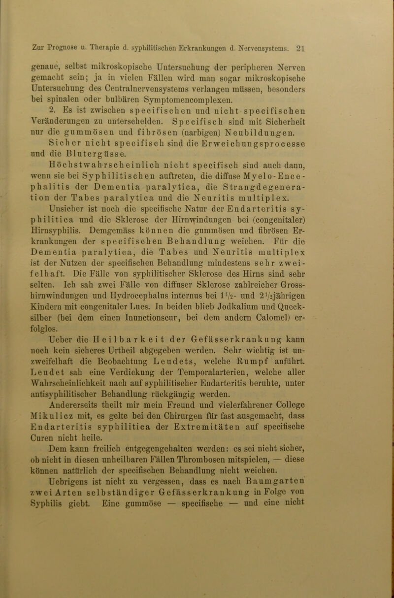 genaue, selbst mikroskopische Untersuchung der peripheren Nerven gemaeht sein; ja in vielen Fallen wire! man sogar mikroskopische Untersuchung des Centralnervensystems verlangen mlissen, besonders bei spinalen oder bulbaren Symptomencomplexen. 2. Es ist zwischen specifischen und nicht specifischen Verilnderungen zu unterschelden. Specifisch sind mit Sicherheit nur die gummosen und fibrosen (narbigen) Neubildungen. Sicher nicht specifisch sind die Erweichungsprocesse und die Blutergiisse. Hochstwahrscheinlich nicht specifisch sind auch dann, wenn sie bei Syphilitischen anftreten, die diffuse Myelo-Ence- phalitis der Dementia paralytica, die Strangdegenera- tion der Tabes paralytica und die Neuritis multiplex. Unsicher ist noch die specifische Natur der Endarteritis sy- philitica und die Sklerose der Hirnwindungen bei (congenitaler) Hirnsyphilis. Demgemass konnen die gummosen und fibrosen Er- krankungen der specifischen Behandlung weichen. Fur die Dementia paralytica, die Tabes und Neuritis multiplex ist der Nutzen der specifischen Behandlung mindestens sehr zwei- felhaft. Die Falle von syphilitischer Sklerose des Hirns sind sehr selten. Ich sah zwei Falle von diffuser Sklerose zahlreicher Gross- hirnwindungen und Hydrocephalus internus bei IV2- und 21/-2jahrigen Kindern mit congenitaler Lues. In beiden blieb Jodkalium und Queck- silber (bei dem einen Inunctionscur, bei dem andern Calomel) er- folglos. Ueber die Heilbarkeit der Gefasserkrankung kann noch kein sicheres Urtheil abgegeben werden. Sehr wichtig ist un- zweifelhaft die Beobachtung Leudets, welche Rumpf anfiihrt. Leudet sah eine Verdickung der Temporalarterien, welche aller Wahrscheinlichkeit nach auf syphilitischer Endarteritis beruhte, unter antisyphilitischer Behandlung rfickgangig werden. Andererseits theilt mir mein Freund und vielerfahrener College Mikulicz mit, es gelte beiden Chirurgen ffir fast ausgemacht, dass Endarteritis syphilitica der Extremitaten auf specifische Curen nicht heile. Dem kann freilich entgegengehalten werden: es sei nicht sicher, ob nicht in diesen unheilbaren Fallen Thrombosen mitspielen, — diese konnen nattirlich der specifischen Behandlung nicht weichen. Uebrigens ist nicht zu vergessen, dass es nach Baumgarten zweiArten selbstandiger Gefasserkrankung in Folge von Syphilis giebt. Eine gummose — specifische — und eine nicht