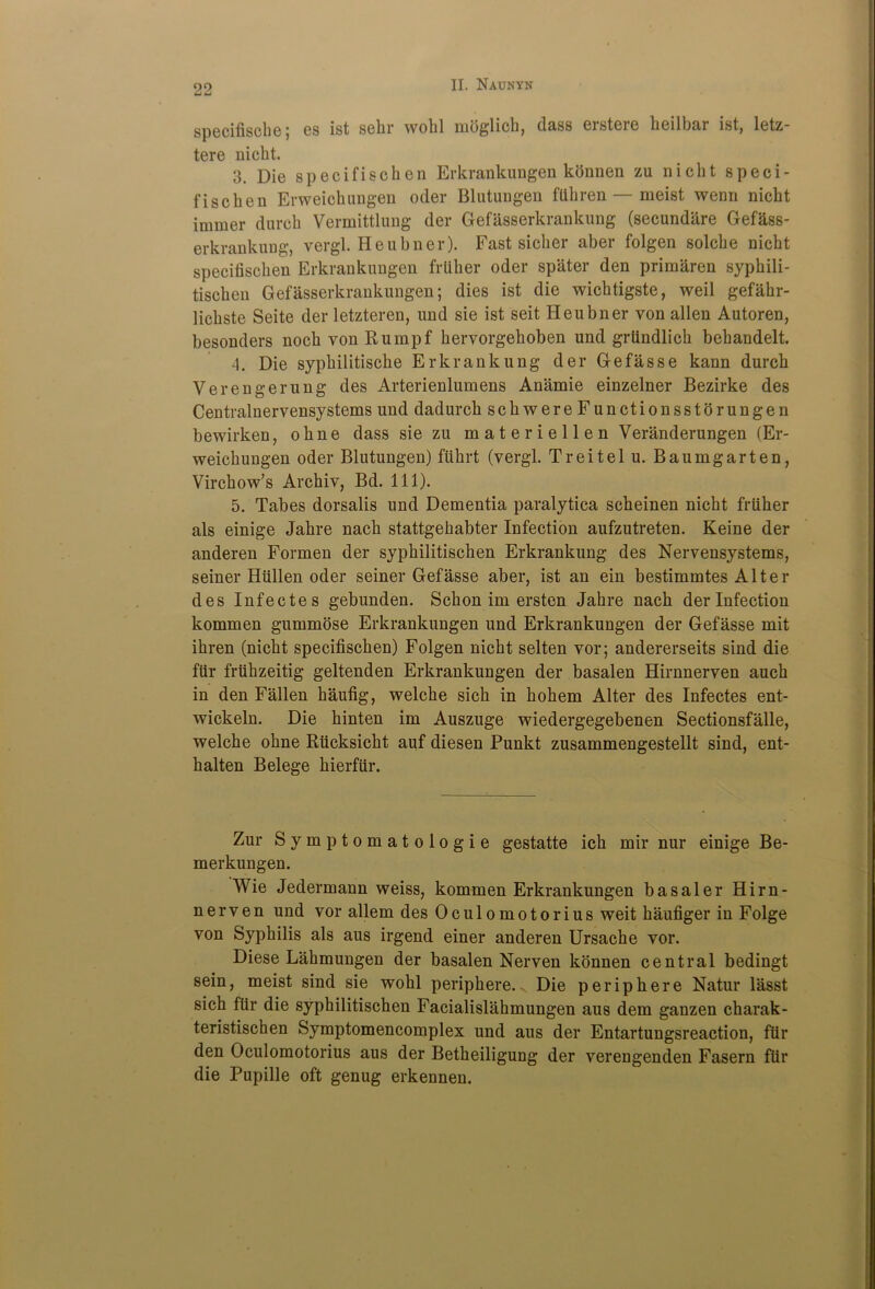 specifische| es ist sebr wobl mdglicb, dass eisteic heilbar ist, 1gtz— tere nicbt. 3. Die specifiscben Erkrankungen konnen zu nicbt speci- fiscben Erweichungen oder Blutungen ftihren — meist wenn nicbt immer durcb Vermittlung der Gefasserkrankung (secundare Gefass- erkrankung, vergl. Heubner). Fast sicber aber folgen solcbe nicbt specifiscben Erkrankungen frttber oder spater den primaren sypbili- tiscben Gefasserkrankungen; dies ist die wicbtigste, weil gefabr- licbste Seite der letzteren, und sie ist seit Heubner yon alien Autoren, besonders nocb von Rumpf bervorgeboben und grundlicb bebandelt. 4. Die sypbilitiscbe Erkrankung der Gefasse kann durcb Verengerung des Arterienlumens Anamie einzelner Bezirke des Centralnervensystems und dadurch scbwereFunctionsstorungen bewirken, obne dass sie zu materiellen Veranderungen (Er- weicbungen oder Blutungen) fiibrt (vergl. Treitelu. Baumgarten, Virchow’s Arcbiv, Bd. 111). 5. Tabes dorsalis und Dementia paralytica scbeinen nicbt friiher als einige Jabre nacb stattgehabter Infection aufzutreten. Keine der anderen Formen der sypbilitischen Erkrankung des Nervensystems, seiner Hiillen oder seiner Gefasse aber, ist an ein bestimmtes Alter des Infectes gebunden. Scbon im ersten Jabre nacb der Infection kommen gummose Erkrankungen und Erkrankungen der Gefasse mit ibren (nicbt specifiscben) Folgen nicbt selten vor; andererseits sind die fiir friihzeitig geltenden Erkrankungen der basalen Hirnnerven aucb in den Fallen baufig, welcbe sicb in bobem Alter des Infectes ent- wickeln. Die binten im Auszuge wiedergegebenen Sectionsfalle, welcbe obne Rucksicbt auf diesen Punkt zusammengestellt sind, ent- balten Belege bierfiir. Zur Symptomatologie gestatte icb mir nur einige Be- merkungen. Wie Jedermann weiss, kommen Erkrankungen basaler Hirn- nerven und vor allem des 0culomotorius weit baufiger in Folge von Syphilis als aus irgend einer anderen Ursacbe vor. Diese Labmungen der basalen Nerven konnen central bedingt sein, meist sind sie wohl peripbere. N Die periphere Natur lasst sich fur die syphilitischen Facialislahmungen aus dem ganzen charak- teristischen Symptomencomplex und aus der Entartungsreaetion, fiir den Oculomotorius aus der Betbeiligung der verengenden Fasern fiir die Pupille oft genug erkennen.