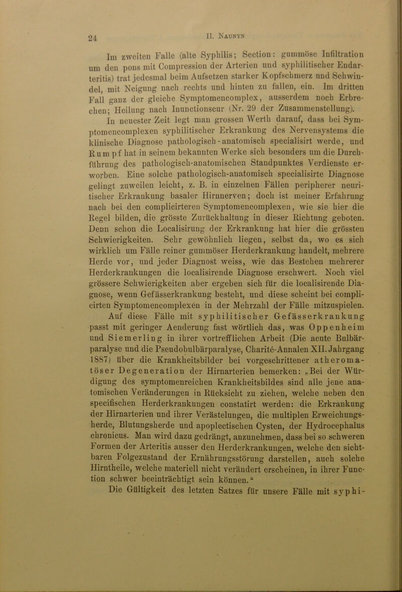 Im zweiten Falle (alte Syphilis; Section: gummose Infiltration i,m den pons mit Compression der Arterien und syphilitischer Endar- teritis) trat jedesmal beim Aufsetzen starker Kopfschmerz und Schwin- del mit Neigung nach rechts und hinten zu fallen, ein. Im dritten Fall ganz der gleiche Symptomencomplex, ausserdem noch Erbre- clien; Heilung nach Inunctionscur (Nr. 29 der Zusammenstellung). In neuester Zeit legt man grossen Werth darauf, dass bei Sym- ptomencomplexen syphilitischer Erkrankung des Nervensystems die klinische Diagnose pathologisch - anatomisch specialisirt werde, und Rum pf hat in seinem bekannten Werke sich besonders urn die Durck- ftthrung des patkologisck-anatomiscken Standpunktes Verdienste er- worben. Eine solche pathologisch-anatomisch specialisirte Diagnose gelingt zuweilen leicht, z. B. in einzelnen Fallen peripherer neuri- tischer Erkrankung basaler Hirnnerven; dock ist meiner Erfahrung nach bei den complicirteren Symptomencomplexen, wie sie hier die Regel bilden, die grosste Zuriickhaltung in dieser Richtung geboten. Denn schon die Localisirung der Erkrankung hat hier die grossten Schwierigkeiten. Sehr gewoknlick liegen, selbst da, wo es sich wirklich um Falle reiner gummoser Herderkrankung handelt, mehrere Herde vor, und jeder Diagnost weiss, wie das Bestehen mehrerer Herderkrankungen die localisirende Diagnose erschwert. Noch viel grossere Schwierigkeiten aber ergeben sich fur die localisirende Dia- gnose, wenn Gefasserkrankung besteht, und diese scheint bei compli- cirten Symptomencomplexen in der Mehrzahl der Falle mitzuspielen. Auf diese Falle mit syphilitischer Gefasserkrankung passt mit geringer Aenderung fast wortlich das, was Oppenheim und Siemerling in ihrer vortrefflichen Arbeit (Die acute Bulbar- paralyse und die Pseudobulbarparalyse, Charite-Annalen XII. Jahrgang 1887) tiber die Krankkeitsbilder bei vorgeschrittener atheroma- toser Degeneration der Hirnarterien bemerken: „Bei der Wiir- digung des symptomenreichen Krankheitsbildes sind alle jene ana- tomischen Veranderungen in Rucksicht zu ziehen, welche neben den specifischen Herderkrankungen constatirt werden: die Erkrankung der Hirnarterien und ihrer Verastelungen, die multiplen Erweickungs- herde, Blutungsherde und apoplectischen Cysten, der Hydrocephalus chronicus. Man wird dazu gedrangt, anzunehmen, dass bei so schweren Formen der Arteritis ausser den Herderkrankungen, welche den sickt- baren Folgezustand der Ernakrungsstorung darstellen, auch solche Hirntheile, welche materiell nicht verandert erscheineu, in ihrer Func- tion schwer beeintrachtigt sein konnen.u Die Gtiltigkeit des letzten Satzes fiir unsere Falle mit syphi-