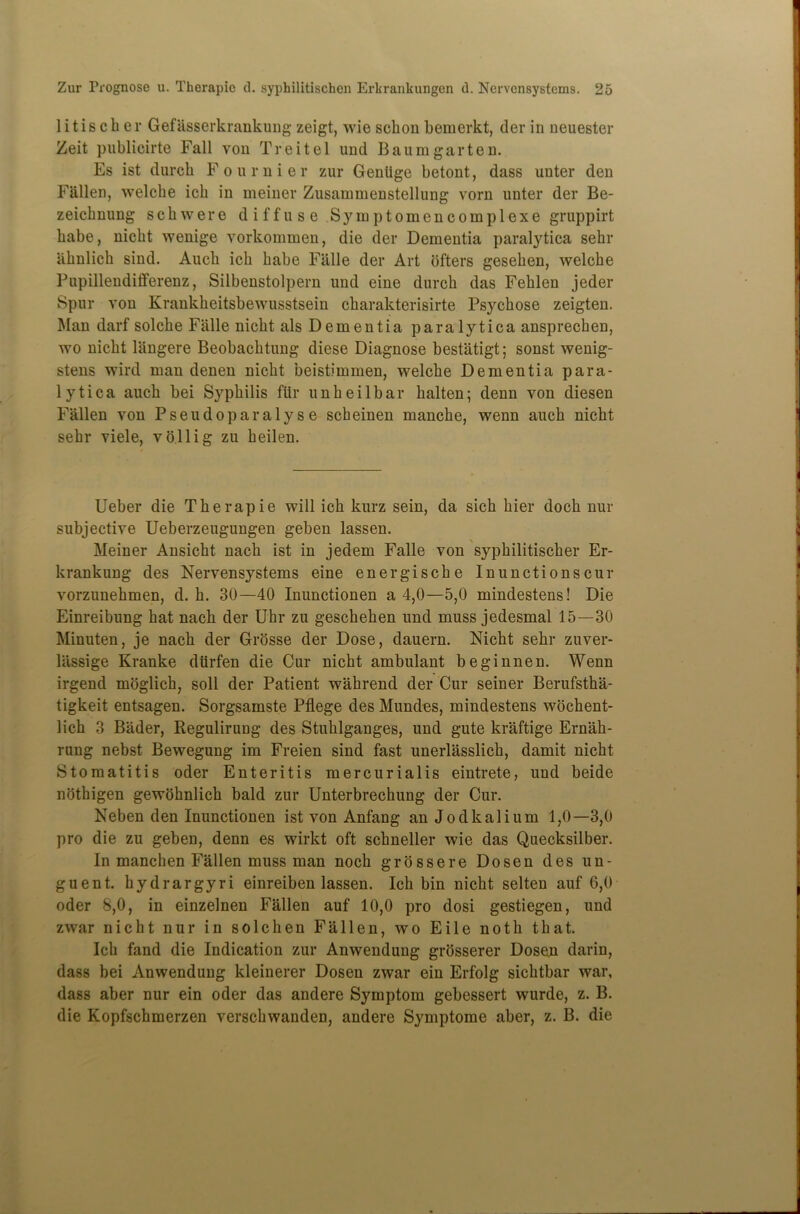 litischer Gefasserkrankung zeigt, wie sclion bemerkt, der in neuester Zeit publicirte Fall von T re it el und Baum gar ten. Es ist durcli Fournier zur Genlige betont, dass unter den Fallen, welcbe icb in meiner Zusainmenstellung vorn unter der Be- zeicknung schwere diffuse Symptomencomplexe gruppirt babe, nicbt wenige vorkommen, die der Dementia paralytica sebr iibnlicb sind. Audi icb babe Fiille der Art ofters geseben, welcbe Pupillendifferenz, Silbenstolpern und eine durcb das Feblen jeder Spur von Krankbeitsbewusstsein cbarakterisirte Psycbose zeigten. Man darf solcbe Fiille nicbt als Dementia paralytica ansprecben, wo nicbt liingere Beobacbtung diese Diagnose bestatigt; sonst wenig- stens wird man denen nicbt beistimmen, welcbe Dementia para- lytica aucb bei Syphilis fill’ unbeilbar balten; denn von diesen Fallen von P s e u d o p a r a 1 y s e scbeinen mancbe, wenn aucb nicbt sebr viele, vo.llig zu beilen. Ueber die Tberapie will icb kurz sein, da sicb bier docb nur subjective Ueberzeugungen geben lassen. Meiner Ansicbt nacb ist in jedem Falle von sypbilitiscber Er- krankung des Nervensystems eine energiscbe Inunctionscur vorzunehmen, d. b. 30—40 Inunctionen a 4,0—5,0 mindestens! Die Einreibung bat nacb der Uhr zu gescbeben und muss jedesmal 15—30 Minuten, je nacb der Grosse der Dose, dauern. Nicbt sebr zuver- liissige Kranke diirfen die Cur nicbt ambulant beginnen. Wenn irgend moglicb, soil der Patient wabrend der Cur seiner Berufstba- tigkeit entsagen. Sorgsamste Pflege des Mundes, mindestens wocbent- licb 3 Bader, Regulirung des Stublganges, und gute kraftige Ernab- rung nebst Bewegung im Freien sind fast unerlasslicb, damit nicbt Stomatitis oder Enteritis mercurialis eintrete, und beide notbigen gewobnlicb bald zur Unterbrechung der Cur. Neben den Inunctionen ist von Anfang an Jodkalium 1,0—3,0 pro die zu geben, denn es wirkt oft scbneller wie das Quecksilber. In mancben Fallen muss man nocb grossere Dosen des un- guent. bydrargyri einreiben lassen. Icb bin nicbt selten auf 6,0 oder 8,0, in einzelnen Fallen auf 10,0 pro dosi gestiegen, und zwar nicht nur in solcben Fallen, wo Eile noth that. Icb fand die Indication zur Anwendung grosserer Dosen darin, dass bei Anwendung kleinerer Dosen zwar ein Erfolg sicbtbar war, dass aber nur ein oder das andere Symptom gebessert wurde, z. B. die Kopfscbmerzen verscbwanden, andere Symptome aber, z. B. die