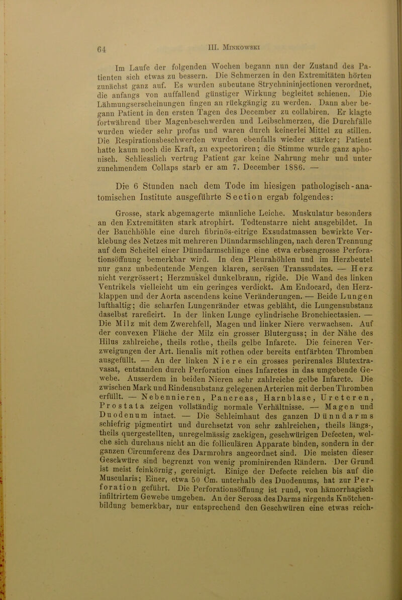 Ira Laufe tier folgenden Woclien begann nun der Zustand des Pa- tienten sicli etwas zu bessern. Die Schmerzen in den Extremitaten horten zunaclist ganz auf. Es warden subcutane Strycbnininjectionen verordnet, die anfangs von auffallend gtinstiger Wirkung begleitet schienen. Die Lahmungserscheinungen fingen an riiekgangig zu werden. Dann aber be- gann Patient in den ersten Tagen des December zu collabiren. Er klagte fortwahrend iiber Magenbeschwerden und Leibschmerzen, die Durchfalle wurden wieder selir profus und waren durch keinerlei Mittel zu stillen. Die Respirationsbeschwerden wurden ebenfalls wieder starker; Patient hatte kaum noch die Kraft, zu expectoriren; die Stimme wurde ganz apho- nisch. Schliesslich vertrug Patient gar keine Nahrung mehr und unter zunehmendem Collaps starb er am 7. December 1886. — Die 6 Stunden nacb dem Tode im kiesigen patliologisck - ana- tomiscben Institute ansgefiibrte Section ergab folgendes: Grosse, stark abgemagerte mannliche Leiche. Muskulatur besonders an den Extremitaten stark atrophirt. Todtenstarre nicht ausgebildet. In der Baucbhbhle eine durch fibrinos-eitrige Exsudatmassen bewirkte Ver- klebung des Netzes mit mekreren Dlinndarmscblingen, nacb derenTrennung auf dem Scbeitel einer Diinndarmschlinge eine etwa erbsengrosse Perfora- tionsoffnung bemerkbar wird. In den Pleurabohlen und im Herzbeutel nur ganz unbedeutende Mengen klaren, serosen Transsudates. — Herz nicht vergrossert; Herzmuskel dunkelbraun, rigide. Die Wand des linken Ventrikels vielleicbt um ein geringes verdickt. Am Endocard, den Herz- klappen und der Aorta ascendens keine Veranderungen. — Beide Lungen luftbaltig; die scliarfen Lungenrander etwas geblaht, die Lungensubstanz daselbst rareficirt. In der linken Lunge cylindrische Broncbiectasien. — Die Milz mit dem Zwerclifell, Magen und linker Niere verwacbsen. Auf der convexen Flache der Milz ein grosser Bluterguss; in der Nalie des Hilus zahlreiche, tbeils rotbe, tbeils gelbe Infarcte. Die feineren Ver- zweigungen der Art. lienalis mit rotben oder bereits entfarbten Tbromben ausgefiillt. — An der linken Niere ein grosses perirenales Blutextra- vasat, entstanden durch Perforation eines Infarctes in das umgebende Ge- webe. Ausserdem in beiden Nieren sebr zahlreiche gelbe Infarcte. Die zwischen Mark und Rindensubstanz gelegenen Arterien mit derben Tbromben erfullt. — Nebennieren, Pancreas, Harnblase, Ureteren, Prostata zeigen vollstandig normale Verkaltnisse. — Magen und Duodenum intact. — Die Schleimhaut des ganzen Diinndarms schiefrig pigmentirt und durclisetzt von sehr zahlreichen, tbeils langs-, theils quergestellten, unregelmassig zackigen, geschwitrigen Defecten, wel- che sich durcbaus nicht an die follicularen Apparate binden, sondern in der ganzen Circumferenz des Darmrohrs angeordnet sind. Die meisten dieser Gesckwiire sind begrenzt von wenig prominirenden Randern. Der Grund ist meist feinkornig, gereinigt. Einige der Defecte reicken bis auf die Muscularis; Einer, etwa 50 Cm. unterhalb des Duodenums, bat zur Per- foration gefiihrt. Die Perforationsoffnung ist rund, von bamorrbagiscli infiltrirtem Gewebe umgeben. An der Serosa des Darms nirgends Kndtcben- bildung bemerkbar, nur entspreckend den Geschwtiren eine etwas reich-