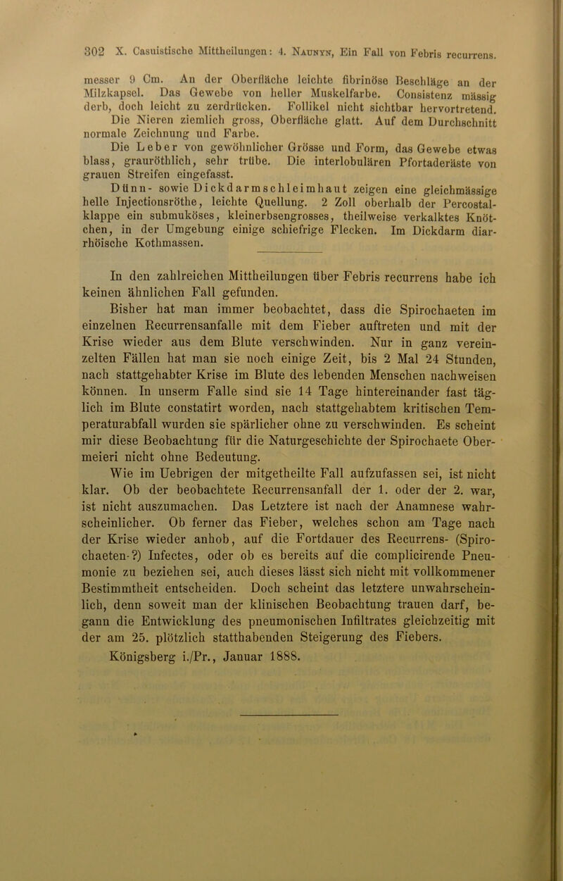 raesser 9 Cm. An der Oberfl&che leichte fibrindse Beschl&ge an der Milzkapsel. Das Gewebe von heller Muskelfarbe. Consistenz massig derb, doch leicht zu zerdrlicken. Follikel nicht sichtbar hervortretend. Die Nieren ziemlich gross, Oberfhlche glatt. Auf dem Durchschnitt normale Zeichnung und Farbe. Die Leber von gewolinlicher Grosse und Form, das Gewebe etwas blass, graurothlich, sehr trdbe. Die interlobularen Pfortaderilste von grauen Streifen eingefasst. Dtinn- sowie Dickdarmschleimhaut zeigen eine gleichmSssige belle Injectionsrothe, leichte Quellung. 2 Zoll oberhalb der Percostal- klappe ein submukbses, kleinerbsengrosses, theilweise verkalktes Knot- chen, in der Umgebung einige schiefrige Flecken. Im Dickdarm diar- rhoische Kothmassen. In den zahlreichen Mittheilungen iiber Febris recurrens habe ich keinen ahnlichen Fall gefunden. Bisher hat man immer beobachtet, dass die Spirochaeten im einzelnen Recurrensanfalle mit dem Fieber auftreten und mit der Krise wieder aus dem Blute verschwinden. Nur in ganz verein- zelten Fallen hat man sie noch einige Zeit, bis 2 Mai 24 Stunden, nach stattgehabter Krise im Blute des lebenden Menschen nachweisen konnen. In unserm Falle sind sie 14 Tage hintereinander fast tag- lick im Blute constatirt worden, nach stattgekabtem kritischen Tem- peraturabfall wurden sie sparlicher okne zu verschwinden. Es scheint mir diese Beobachtung flir die Naturgeschichte der Spirochaete Ober- meieri nicht ohne Bedeutung. Wie im Uebrigen der mitgetheilte Fall aufzufassen sei, ist nicht klar. Ob der beobachtete Recurrensanfall der 1. oder der 2. war, ist nicht auszumachen. Das Letztere ist nach der Anamnese wahr- scheinlicher. Ob ferner das Fieber, welches schon am Tage nach der Krise wieder anhob, auf die Fortdauer des Recurrens- (Spiro- chaeten-?) Infectes, oder ob es bereits auf die complicirende Pneu- monie zu beziehen sei, auch dieses lasst sich nicht mit vollkommener Bestimmtheit entscheiden. Doch scheint das letztere unwahrschein- lich, denn soweit man der klinischen Beobachtung trauen darf, be- gann die Entwicklung des pneumonischen Infiltrates gleichzeitig mit der am 25. plotzlich statthabenden Steigerung des Fiebers. Konigsberg i./Pr., Januar 1888.