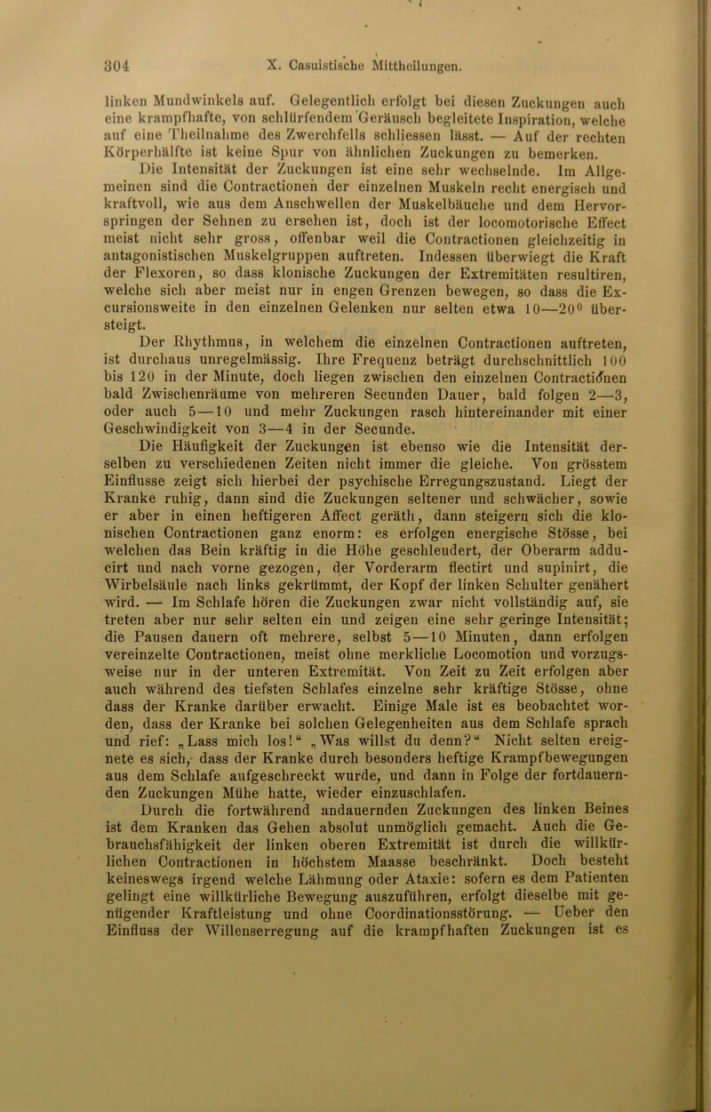 ^ * linken Mundwinkels auf. Gelegentlich erfolgt bei diesen Zuckungen auch eine krampfhafte, von schllirfendem Gerausch begleitete Inspiration, welche auf cine Theilnahme des Zwerchfells schliessen lksst. — Auf der rechten Korperhalfte ist keine Spur von ahnlichen Zuckungen zu bemerken. Die Intensity der Zuckungen ist eine sebr wecliselnde. Im Allge- meinen sind die Contractionen der einzelnen Muskeln recht energisch und kraftvoll, wie aus dem Anschwellen der Muskelbauclie und dem Hervor- springen der Sehnen zu ersehen ist, docli ist der locomotorische Effect meist niclit selir gross, offenbar weil die Contractionen gleichzeitig in antagonistischen Muskelgruppen auftreten. Indessen tiberwiegt die Kraft der Flexoren, so dass klonische Zuckungen der Extremitaten resultiren, welche sich aber meist nur in engen Grenzen bewegen, so dass die Ex- cursionsweite in den einzelnen Gelenken nur selten etwa 10—20° tiber- steigt. Der Rhythmus, in welchem die einzelnen Contractionen auftreten, ist durchaus unregelmassig. Ihre Frequenz betragt durchschnittlich 100 bis 120 in der Minute, doch liegen zwischen den einzelnen Contractionen bald Zwischenraume von mehreren Secunden Dauer, bald folgen 2—3, oder auch 5—10 und mehr Zuckungen rasch hintereinander mit einer Geschwindigkeit von 3—4 in der Secunde. Die Haufigkeit der Zuckungen ist ebenso wie die Intensitat der- selben zu verschiedenen Zeiten nicht immer die gleiche. Von grosstem Einflusse zeigt sich hierbei der psychische Erregungszustand. Liegt der Kranke ruhig, dann sind die Zuckungen seltener und schwacher, sowie er aber in einen heftigeren Affect gerath, dann steigern sich die klo- nisclien Contractionen ganz enorm: es erfolgen energische Stbsse, bei welchen das Bein kraftig in die Hohe geschleudert, der Oberarm addu- cirt und nach vorne gezogen, der Vorderarm flectirt und supinirt, die Wirbelsaule nach links gekrlimmt, der Kopf der linken Schulter genahert wird. — Im Schlafe horen die Zuckungen zwar nicht vollstandig auf, sie treten aber nur sehr selten ein und zeigen eine sehr geringe Intensitat; die Pausen dauern oft mehrere, selbst 5—10 Minuten, dann erfolgen vereinzelte Contractionen, meist ohne merkliche Locomotion und vorzugs- weise nur in der unteren Extremitat. Von Zeit zu Zeit erfolgen aber auch wahrend des tiefsten Schlafes einzelne sehr kraftige Stosse, ohne dass der Kranke dariiber erwacht. Einige Male ist es beobachtet wor- den, dass der Kranke bei solchen Gelegenheiten aus dem Schlafe sprach und rief: „Lass mich los!“ „Was willst du denn?u Nicht selten ereig- nete es sich, dass der Kranke durch besonders heftige Krampfbewegungen aus dem Schlafe aufgeschreckt wurde, und dann in Folge der fortdauern- den Zuckungen Miihe hatte, wieder einzuschlafen. Durch die fortwahrend andauernden Zuckungen des linken Beines ist dem Kranken das Gehen absolut unmoglich gemacht. Auch die Ge- brauchsfahigkeit der linken oberen Extremitat ist durch die willktir- lichen Contractionen in hochstem Maasse beschrankt. Doch besteht keineswegs irgend welche Lahmung oder Ataxie: sofern es dem Patienten gelingt eine willkiirliche Bewegung auszufiihren, erfolgt dieselbe mit ge- ntigender Kraftleistung und ohne Coordinationsstorung. — Ueber den Einfluss der Willenserregung auf die krampfhaften Zuckungen ist es