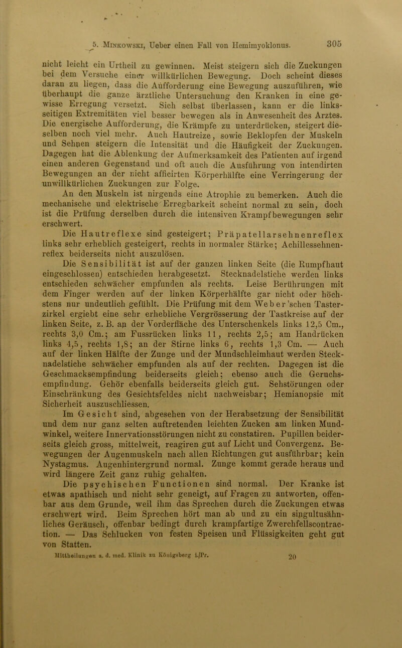 -r niclit leiclit ein Urtheil zu gewinnen. Meist steigern sich die Zuckungen bei dem Versuche einer willktirlichen Bewegung. Docli sclieint dieses daran zu liegen, dass die Aufforderung eine Bewegung auszufUhren, wie iiberhaupt die gauze arztliche Untersucliung den Kranken in eine ge- wisse Erregung versetzt. Sicli selbst iiberlassen, kann er die links- seitigeu Extremitaten viel besser bewegen als in Anwesenheit des Arztes. Die energische Aufforderung, die Krampfe zu unterdrlicken, steigert die- selben nocli viel melir. Audi Hautreize, sowie Beklopfen der Muskeln und Sehnen steigern die Intensitiit und die Haufigkeit der Zuckungen. Dagegen hat die Ablenkung der Aufmerksamkeit des Patienten auf irgend einen anderen Gegenstand und oft aucli die Ausfiihrung von intendirten Bewegungen an der niclit afficirten Kbrperhalfte eine Verringerung der unwillkiirlichen Zuckungen zur Folge. An den Muskeln ist nirgends eine Atropliie zu bemerken. Audi die mechanische und elektrische Erregbarkeit scheint normal zu sein, docli ist die Prtifung derselben durch die intensiven Krampfbewegungen sehr erschwert. Die Hautreflexe sind gesteigert; Prapatellarsehnenreflex links sehr erheblich gesteigert, reclits in normaler Starke; Achillessehnen- reflex beiderseits niclit au3zulosen. Die Sensibilitat ist auf der ganzen linken Seite (die Rumpfhaut eingesclilossen) entschieden herabgesetzt. Stecknadelstiche werdeu links entschieden schwacher empfunden als reclits. Leise Beriihrungen mit dem Finger werden auf der linken Kbrperhalfte gar niclit oder hocli- stens nur undeutlich gefiihlt. Die Priifung mit dem Weber’schen Taster- zirkel ergiebt eine sehr erhebliche Yergrosserung der Tastkreise auf der linken Seite, z. B. ap der Yorderflache des Unterschenkels links 12,5 Cm., rechts 3,0 Cm.; am Fussriicken links 11, reclits 2,5; am Handriicken links 4,5, rechts 1,8; an der Stirne links 6, rechts 1,3 Cm. — Auch auf der linken Halfte der Zunge und der Mundschleimhaut werden Steck- nadelstiche schwacher empfunden als auf der recliten. Dagegen ist die Geschmacksemplindung beiderseits gleich; ebenso auch die Geruchs- empfindung. Gehor ebenfalls beiderseits gleich gut. Sehstorungen oder Einschrankung des Gesichtsfeldes nicht nachweisbar; Hemianopsie mit Sicherheit auszuschliessen. Im Gesicht sind, abgesehen von der Herabsetzung der Sensibilitat und dem nur ganz selten auftretenden leickten Zucken am linken Mund- winkel, weitere Innervationsstorungen nicht zu constatiren. Pupillen beider- seits gleich gross, mittelweit, reagiren gut auf Liclit und Convergenz. Be- wegungen der Augenmuskeln nach alien Richtungen gut ausfiihrbar; kein Nystagmus. Augenhintergrund normal. Zunge kommt gerade lieraus und wird langere Zeit ganz ruhig gehalten. Die psychischen Functionen sind normal. Der Kranke ist etwas apathiscli und nicht sehr geneigt, auf Fragen zu antworten, offen- bar aus dem Grunde, weil ihm das Sprechen durch die Zuckungen etwas erschwert wird. Beim Sprechen hort man ab und zu ein sipgultusakn- liches Gerausch, offenbar bedingt durch krampfartige Zwerchfellscontrac- tion. — Das Schlucken von festen Speisen und Fliissigkeiten geht gut von Statten. Mitllieiluniren a. d. tned. Klinik zu KOuigsberg i./Pr. 20