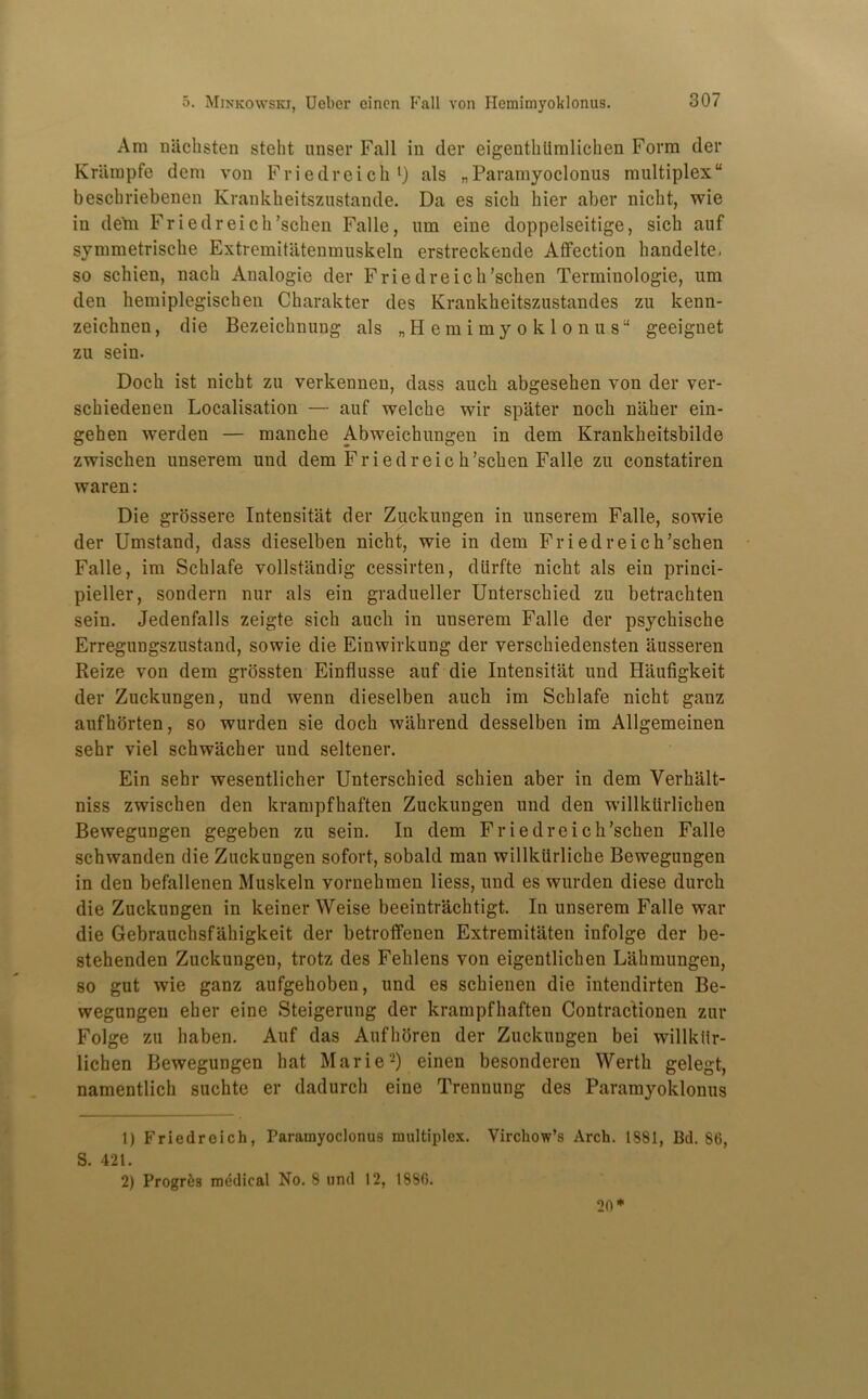 Am niiclisten steht miser Fall in der eigentkiimlichen Form der Kriimpfe dem von Friedreich1) als „Paramyoclonus multiplex beschriebenen Krankheitszustande. Da es sich bier aber nicht, wie in deni Friedreich’schen Falle, um eine doppelseitige, sich auf symmetriscke Extremitatenmuskeln erstreckende Affection handelte, so schien, nach Analogic der Friedreich’schen Terminologie, um den hemiplegischen Charakter des Krankheitszustandes zu kenn- zeichnen, die Bezeichnung als „Hemimyoklonus“ geeignet zu sein. Dock ist nicht zu verkennen, dass auch abgesehen von der ver- schiedenen Localisation — auf welche wir spater noch nliker ein- gehen werden — raanche Abweickungen in dem Krankheitsbilde zwischen unserem und dem Friedreic h’schen Falle zu constatiren waren: Die grossere Intensitat der Zuckungen in unserem Falle, sowie der Umstand, dass dieselben nicht, wie in dem Friedreich’schen Falle, im Schlafe vollstiindig cessirten, diirfte nicht als ein princi- pieller, sondern nur als ein gradueller Unterschied zu betrachten sein. Jedenfalls zeigte sich auch in uuserem Falle der psychische Erregungszustand, sowie die Einwirkung der verschiedensten ausseren Reize von dem grossten Einflusse auf die Intensitat und Haufigkeit der Zuckungen, und wenn dieselben auch im Schlafe nicht ganz aufhorten, so wurden sie doch wahrend desselben im Allgemeinen sehr viel schwacher und seltener. Ein sehr wesentlicher Unterschied schien aber in dem Verkalt- niss zwischen den krampfhaften Zuckungen und den willkurlichen Bewegungen gegeben zu sein. In dem Friedreich’schen Falle schwanden die Zuckungen sofort, sobald man willkiirlicke Bewegungen in den befallenen Muskeln vornehmen Hess, und es wurden diese durcli die Zuckungen in keiner Weise beeintracktigt. In unserem Falle war die Gebrauchsfakigkeit der betroffenen Extremitaten infolge der be- stehenden Zuckungen, trotz des Fehlens von eigentlichen Lahmungen, so gut wie ganz aufgekoben, und es sckienen die intendirten Be- wegungeu eher eine Steigerung der krampfhaften Contractionen zur Folge zu haben. Auf das Aufhoren der Zuckungen bei willkiir- lichen Bewegungen hat Marie2) einen besonderen Wertk gelegt, namentlich suchte er dadurch eine Trennung des Paramyoklonus 1) Friedreich, Paramyoclonus multiplex. Virchow’s Arch. 1881, Bd. S6, S. 421. 2) Progre3 medical No. 8 und 12, 1880. 20*