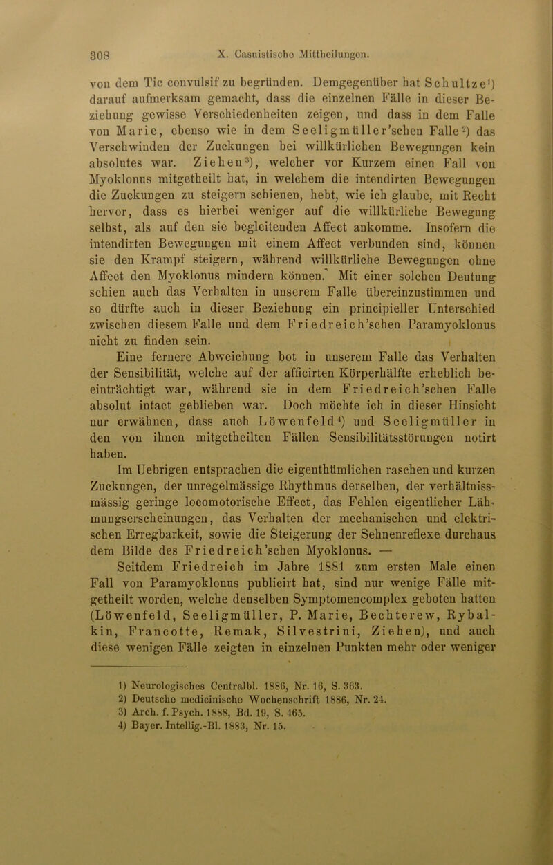 von clem Tic convulsif zu begrtinden. Demgegenliber bat Schultze1) darauf aufmerksam gemacht, class die einzelnen Falle in dieser Be- ziebnng gewisse Verschiedenheiten zeigen, und dass in dem Falle von Marie, ebenso wie in dem Seeligmtiller’scben Falle2) das Yerscbwinden der Zuckungen bei willkllrlichen Bewegungen kein absolutes war. Ziehen3), welcber vor Kurzem einen Fall von Myoklonus mitgetbeilt bat, in welcbem die intendirten Bewegungen die Zuckungen zu steigern scbienen, hebt, wie ich glaube, mit Recht bervor, dass es bierbei weniger auf die willkurliche Bewegung selbst, als auf den sie begleitenden Affect ankomme. Insofern die intendirten Bewegungen mit einem Affect verbunden sind, konnen sie den Krampf steigern, wabrend willkurliche BewegUDgen ohne Affect den Myoklonus mindern konnen/ Mit einer solchen Deutung scbien aucb das Verbalten in unserem Falle iibereinzustimmen und so diirfte aucb in dieser Beziehung ein principieller Unterschied zwiscben diesem Falle und dem Friedreich’schen Paramyoklonus nicbt zu finden sein. Eine fernere Abweicbung bot in unserem Falle das Verhalten der Sensibilitat, welcbe auf der afficirten Korperhillfte erbeblich be- eintrachtigt war, wahrencl sie in dem Friedreich’schen Falle absolut intact geblieben war. Dock mochte icb in dieser Hinsicht nur erwahnen, dass aucb Lowenfeld4) und Seeligmtiller in den von ihnen mitgetbeilten Fallen Sensibilitatsstorungen notirt baben. Im Uebrigen entspracben die eigentbumlichen rascben und kurzen Zuckungen, der unregelmassige Rbytbmus derselben, der verbaltniss- massig geringe locomotoriscbe Effect, das Feblen eigentlicker Lab’ mungserscbeinungen, das Verbalten der mecbanischen und elektri- schen Erregbarkeit, sowie die Steigerung der Sebnenreflexe durcbaus dem Bilde des Friedreich’scken Myoklonus. — Seitdem Friedreich im Jahre 1881 zum ersten Male einen Fall von Paramyoklonus publicirt bat, sind nur wenige Falle mit- getheilt worden, welche clenselben Symptomencomplex geboten batten (Lowenfeld, Seeligmtiller, P. Marie, Bechterew, Rybal- kin, Francotte, Remak, Silvestrini, Ziehen), und aucb diese wenigen Falle zeigten in einzelnen Punkten mebr oder weniger 1) Neurologisches Centralbl. 1886, Nr. 16, S. 363. 2) Deutsche mcdicinische Wochenschrift 1886, Nr. 24. 3) Arch. f. Psych. 1888, Bd. 19, S. 465. 4) Bayer. Intellig.-Bl. 1883, Nr. 15.