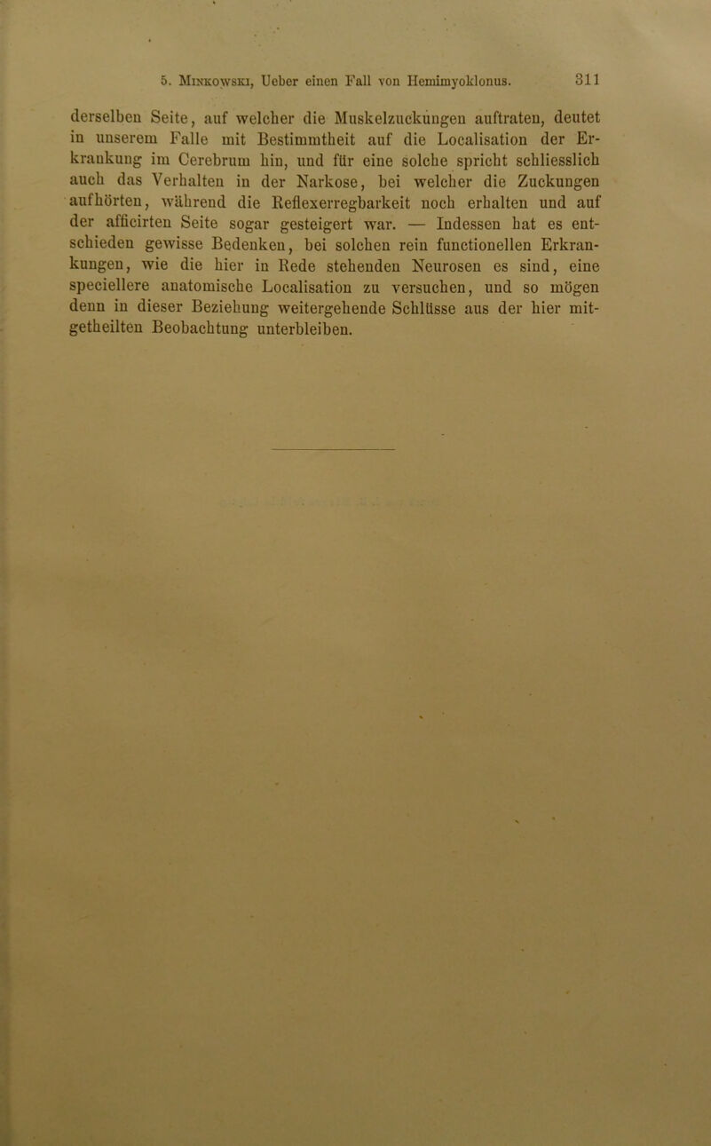 derselben Seite, auf welcher die Muskelzuckuugen auftraten, deutet in unserem Falle mit Bestimmtkeit auf die Localisation der Er- krankung im Cerebrum bin, und flir eine solcbe spricht schliesslicb auch das Verkalten in der Narkose, bei welcher die Zuckungen aufborten, wahrend die Reflexerregbarkeit nocb erbalten und auf der afficirten Seite sogar gesteigert war. — Indessen bat es ent- scbieden gewisse Bedenken, bei solcben rein functionellen Erkran- kungen, wie die bier in Rede stebenden Neurosen es sind, eine speciellere anatomiscbe Localisation zu versuchen, und so mogen denn in dieser Beziehung weitergehende Schlitsse aus der bier mit- getbeilten Beobacbtung unterbleiben.