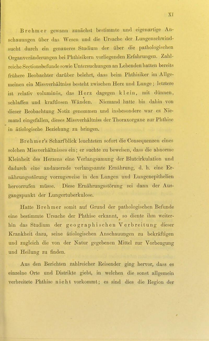 Brehm er gewann zunächst bestimmte und eigenartige An- schauungen über das Wesen und die Ursache der Lungenschwind- sucht durch ein genaueres Studium der über die pathologischen Organveränderungen bei Phthisikern vorliegenden Erfahrungen. Zahl- reiche Sectionsbefunde sowie Untersuchungen an Lebenden hatten bereits frühere Beobachter darüber belehrt, dass beim Phthisiker im Allge- meinen ein Missverhältniss besteht zwischen Herz und Lunge; letztere ist relativ voluminös,, das Herz dagegen klein, mit dünnen, schlaffen und kraftlosen Wänden. Niemand hatte bis dahin von dieser Beobachtung Notiz genommen und insbesondere war es Nie- mand eingefallen, dieses Missverhältniss der Thoraxorgane zur Phthise in ätiologische Beziehung zu bringen. Brehmer's Scharfblick leuchteten sofort die Consequenzen eines solchen Missverhältnisses ein; er suchte zu beweisen, dass die abnorme Kleinheit des Herzens eine Verlangsamung der Blutcirkulation und dadurch eine andauernde verlangsamte Ernährung, d. h. eine Er- nährungsstörung vorzugsweise in den Lungen und Lungenepithelien hervorrufen müsse. Diese Ernährungsstörung sei dann der Aus- gangspunkt der Lungertuberkulose. Hatte Brehmer somit auf Grund der pathologischen Befunde eine bestimmte Ursache der Phthise erkannt, so diente ihm weiter- hin das Studium der geographischen Verbreitung dieser Krankheit dazu, seine ätiologischen Anschauungen zu bekräftigen und zugleich die von der Natur gegebenen Mittel zur Vorbeugung und Heilung zu finden. Aus den Berichten zahlreicher Reisender ging hervor, dass es einzelne Orte und Distrikte giebt, in welchen die sonst allgemein verbreitete Phthise nicht vorkommt; es sind dies die Region der