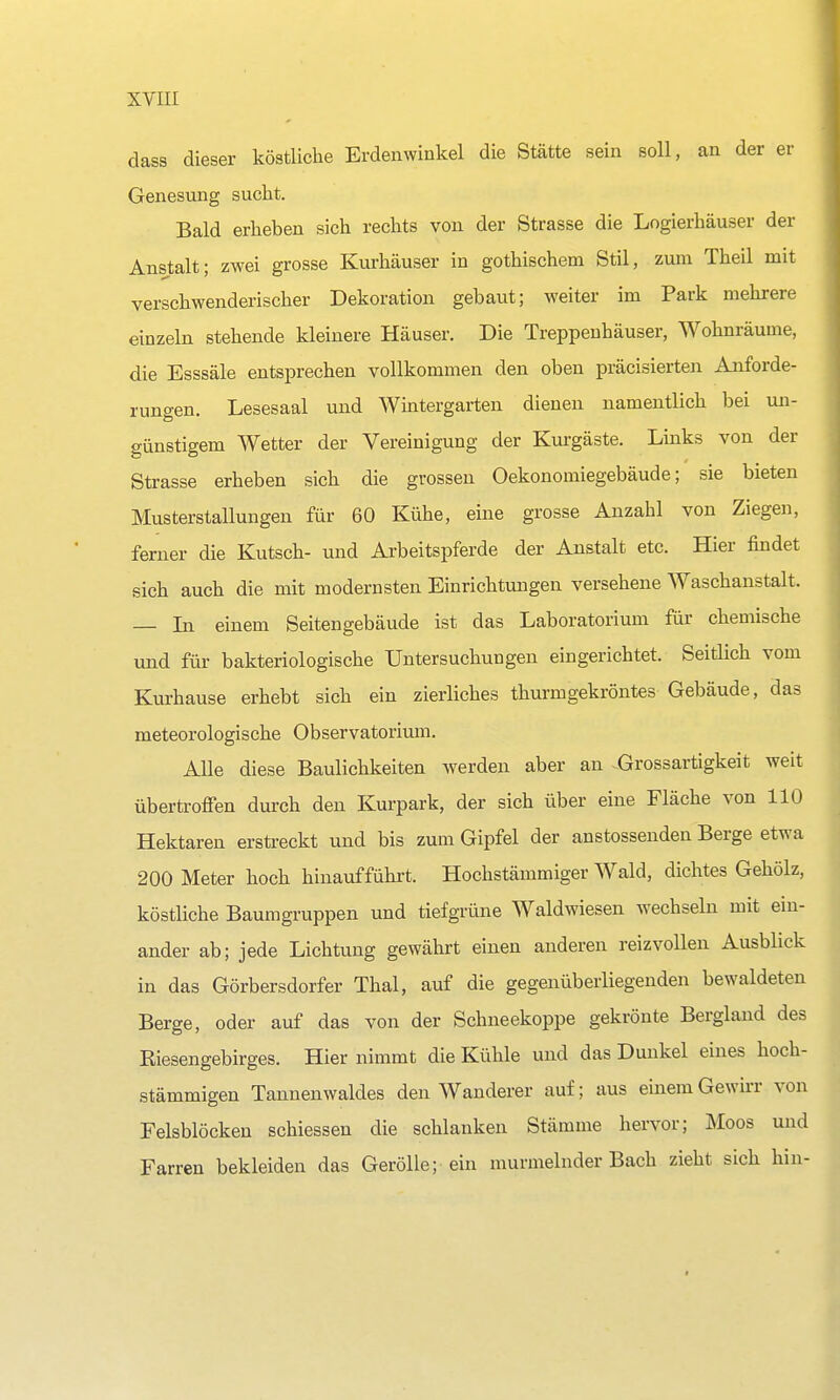 dass dieser köstliche Erdenwinkel die Stätte sein soll, an der er Genesung sucht. Bald erheben sich rechts von der Strasse die Logierhäuser der Anstalt; zwei grosse Kurhäuser in gothischem Stil, zum Theil mit verschwenderischer Dekoration gebaut; weiter im Park mehrere einzeln stehende kleinere Häuser. Die Treppenhäuser, Wohnräume, die Esssäle entsprechen vollkommen den oben präcisierten Anforde- rungen. Lesesaal und Wintergarten dienen namentlich bei un- günstigem Wetter der Vereinigung der Kurgäste. Links von der Strasse erheben sich die grossen Oekonomiegebäude; sie bieten Musterstallungen für 60 Kühe, eine grosse Anzahl von Ziegen, ferner die Kutsch- und Arbeitspferde der Anstalt etc. Hier findet sich auch die mit modernsten Einrichtungen versehene Waschanstalt. — Li einem Seitengebäude ist das Laboratorium für chemische und für bakteriologische Untersuchungen eingerichtet. Seitlich vom Kurhause erhebt sich ein zierliches thurmgekröntes Gebäude, das meteorologische Observatorium. Alle diese Baulichkeiten werden aber an .Grossartigkeit weit übertroffen durch den Kurpark, der sich über eine Fläche von 110 Hektaren erstreckt und bis zum Gipfel der anstossenden Berge etwa 200 Meter hoch hinaufführt. Hochstämmiger Wald, dichtes Gehölz, köstliche Baumgruppen und tiefgrüne Waldwiesen wechseln mit ein- ander ab; jede Lichtung gewährt einen anderen reizvollen Ausblick in das Görbersdorfer Thal, auf die gegenüberliegenden bewaldeten Berge, oder auf das von der Schneekoppe gekrönte Bergland des Riesengebirges. Hier nimmt die Kühle und das Dunkel eines hoch- stämmigen Tannenwaldes den Wanderer auf; aus einem Gewirr von Felsblöcken schiessen die schlanken Stämme hervor; Moos und Farren bekleiden das Gerölle; ein murmelnder Bach zieht sich hin-