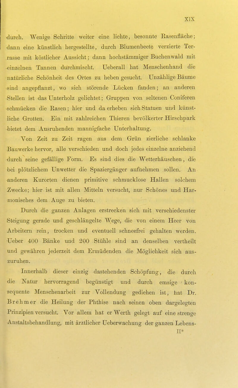 durch. Wenige Schritte weiter eine lichte, besonnte Easenfläche; dann eine künstlich hergestellte, durch Blumenbeete verzierte Ter- rasse mit köstlicher Aussicht; dann hochstämmiger Buchenwald mit •einzelnen Tannen durchmischt. Ueberall hat Menschenhand die natürliche Schönheit des Ortes zu heben gesucht. Unzählige Bäume sind angepflanzt, wo sich störende Lücken fanden; an anderen Stellen ist das Unterholz gelichtet; Gruppen von seltenen Coniferen schmücken die Rasen; hier und da erheben sich Statuen und künst- liche Grotten. Ein mit zahlreichen Thieren bevölkerter Hirschpark bietet dem Ausruhenden mannigfache Unterhaltung. Von Zeit zu Zeit ragen aus dem Grün zierliche schlanke Bauwerke hervor, alle verschieden und doch jedes einzelne anziehend durch seine gefällige Form. Es sind dies die Wetterhäuschen, die bei plötzlichem Unwetter die Spaziergänger aufnehmen sollen. An anderen Kurorten dienen primitive schmucklose Hallen solchem Zwecke; hier ist mit allen Mitteln versucht, nur Schönes und Har- monisches dem Auge zu bieten. Durch die ganzen Anlagen erstrecken sich mit verschiedenster Steigung gerade und geschlängelte Wege, die von einem Heer von Arbeitern rein, trocken und eventuell schneefrei gehalten werden. Ueber 400 Bänke und 200 Stühle sind an denselben vertheilt und gewähren jederzeit dem Ermüdenden die Möglichkeit sich aus- zuruhen. Innerhalb dieser einzig dastehenden Schöpfung, die durch die Natur hervorragend begünstigt und durch emsige • kon- sequente Menschenarbeit zur Vollendung gediehen ist, hat Dr. Brehm er die Heilung der Phthise nach seinen oben dargelegten Prinzipien versucht. Vor allem hat er Werth gelegt auf eine strenge Anstaltsbehandlung, mit ärztlicher Ueberwachung der ganzen Lebens- II*