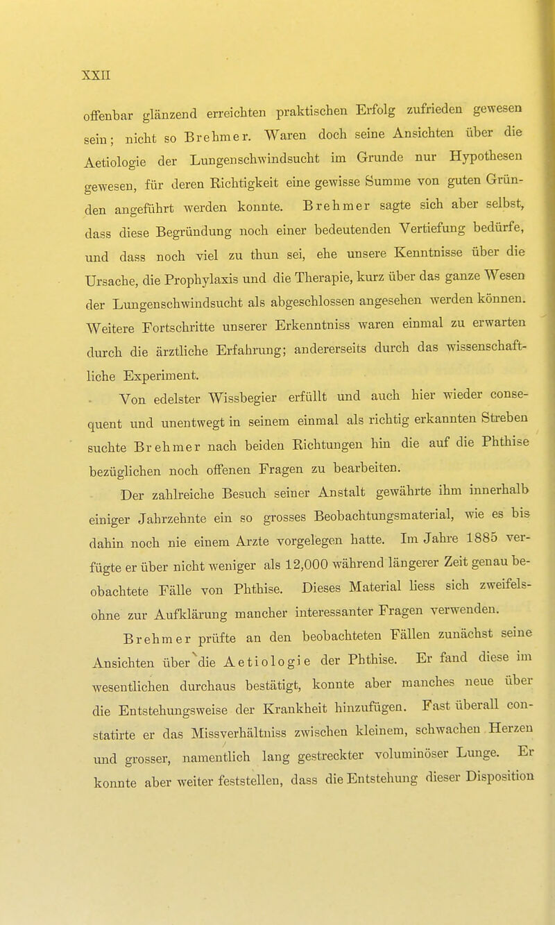 offenbar glänzend erreichten praktischen Erfolg zufrieden gewesen sein; nicht so Brehmer. Waren doch seine Ansichten über die Aetiologie der Lungenschwindsucht im Grunde nur Hypothesen gewesen, für deren Richtigkeit eine gewisse Summe von guten Grün- den angeführt werden konnte. Brehmer sagte sich aber selbst, dass diese Begründung noch einer bedeutenden Vertiefung bedürfe, und dass noch viel zu thun sei, ehe unsere Kenntnisse über die Ursache, die Prophylaxis und die Therapie, kurz über das ganze Wesen der Lungenschwindsucht als abgeschlossen angesehen werden können. Weitere Fortschritte unserer Erkenntniss waren einmal zu erwarten durch die ärztliche Erfahrimg; andererseits durch das wissenschaft- liche Experiment. Von edelster Wissbegier erfüllt und auch hier wieder conse- quent und unentwegt in seinem einmal als richtig erkannten Streben suchte Brehmer nach beiden Richtungen hin die auf die Phthise bezüglichen noch offenen Fragen zu bearbeiten. Der zahlreiche Besuch seiner Anstalt gewährte ihm innerhalb einiger Jahrzehnte ein so grosses Beobachtungsmaterial, wie es bis dahin noch nie einem Arzte vorgelegen hatte. Im Jahre 1885 ver- fügte er über nicht weniger als 12,000 während längerer Zeit genau be- obachtete Fälle von Phthise. Dieses Material liess sich zweifels- ohne zur Aufklärung mancher interessanter Fragen verwenden. Brehm er prüfte an den beobachteten Fällen zunächst seine Ansichten über'die Aetiologie der Phthise. Er fand diese im wesentlichen durchaus bestätigt, konnte aber manches neue über die Entstehungsweise der Krankheit hinzufügen. Fast überall con- statirte er das Missverhältniss zwischen kleinem, schwachen Herzen und grosser, namentlich lang gestreckter voluminöser Lunge. Er konnte aber weiter feststellen, dass die Entstehung dieser Disposition