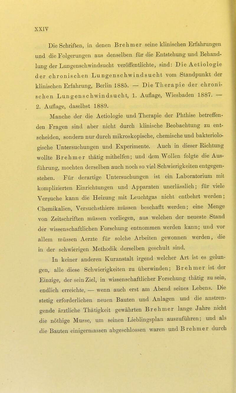Die Schriften, in denen Brehmer seine klinischen Erfahrungen und die Folgerungen aus denselben für die Entstehung und Behand- lung der Lungenschwindsucht veröffentlichte, sind: Die Aetiologie der chronischen Lungenschwindsucht vom Standpunkt der klinischen Erfahrung, Berlin 1885. — Die Therapie der chroni- schen Lungenschwindsucht, 1. Auflage, Wiesbaden 1887. — 2. Auflage, daselbst 1889. Manche der die Aetiologie und Therapie der Phthise betreffen- den Fragen sind aber nicht durch klinische Beobachtung zu ent- scheiden, sondern nur durch mikroskopische, chemische und bakteriolo- gische Untersuchungen und Experimente. Auch in dieser Richtung wollte Brehm er thätig mithelfen; und dem Wollen folgte die Aus- führung, mochten derselben auch noch so viel Schwierigkeiten entgegen- stehen. Für derartige Untersuchungen ist ein Laboratorium mit komplizierten Einrichtungen und Apparaten unerlässlich; für viele Versuche kann die Heizung mit Leuchtgas nicht entbehrt werden; Chemikalien, Versuchstiere müssen beschaftt werden; eine Menge von Zeitschriften müssen vorliegen, aus welchen der neueste Stand der wissenschaftlichen Forschung entnommen werden kann; und vor allem müssen Aerzte für solche Arbeiten gewonnen werden, die in der schwierigen Methodik derselben geschult sind. In keiner anderen Kuranstalt irgend welcher Art ist es gelun- gen, alle diese Schwierigkeiten zu überwinden; Brehmer ist der Einzige, der sein Ziel, in wissenschaftlicher Forschung thätig zu sein, endlich erreichte, — wenn auch erst am Abend seines Lebens. Die stetig erforderlichen neuen Bauten und Anlagen und die anstren- gende ärztliche Thätigkeit gewährten Brehmer lange Jahre nicht die nöthige Müsse, um seinen Lieblingsplan auszuführen; und als die Bauten einigem)assen abgeschlossen waren und Brehmer durch