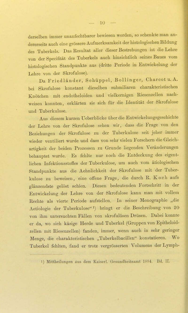 derselben immer unanfechtbarer bewiesen worden, so schenkte man an- dererseits auch eine grössere Aufmerksamkeit der histologischen Bildung des Tuberkels. Das Resultat aller dieser Bestrebungen ist die Lehre von der Specifität des Tuberkels auch hinsichtlich seines Baues vom histologischen Standpunkte aus (dritte Periode in Entwickelung der Lehre von der Skrofulöse). Da Friedländer, Schüppel, Bollinger, Charcot u. A. bei Skrofulöse konstant dieselben submiliaren charakteristischen Knötchen mit endotheloiden und vielkernigen Riesenzellen nach- weisen konnten, erklärten sie sich für die Identität der Skrofulöse und Tuberkulose. Aus diesem kurzen Ueberblicke über die Entwickelungsgeschichte der Lehre von der Skrofulöse sehen wir, dass die Frage von den Beziehungen der Skrofulöse zu der Tuberkulose seit jeher immer wieder ventiliert wurde und dass von sehr vielen Forschern die Gleich- artigkeit der beiden Prozessen zu Grunde liegenden Veränderungen behauptet wurde. Es fehlte nur noch die Entdeckung des eigent- lichen Infektionsstoffes der Tuberkulose, um auch vom ätiologischen Standpunkte aus die Aehnlichkeit der Skrofulöse mit der Tuber- kulose zu beweisen, eine offene Frage, die durch R. Koch aufs glänzendste gelöst schien. Diesen bedeutenden Fortschritt in der Entwickelung der Lehre von der Skrofulöse kann man mit vollem Rechte als vierte Periode aufstellen. In seiner Monographie „die Aetiologie der Tuberkulose1) bringt er die Beschreibung von 20 von ihm untersuchten Fällen von skrofulösen Drüsen. Dabei konnte er da, wo sich käsige Herde und Tuberkel (Gruppen von Epitheloid- zellen mit Riesenzellen) fanden, immer, wenn auch in sehr geringer Menge, die charakteristischen „Tuberkelbacillen konstatieren. Wo Tuberkel fehlten, fand er trotz vergrösserten Volumens der Lymph- i) Mitteilungen aus dem Kaiserl. Gesundheitsamt Bd. IL i