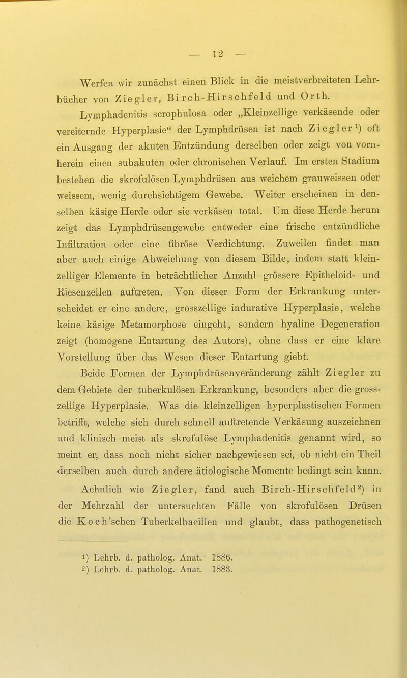 Werfen wir zunächst einen Blick in die meistverbreiteten Lehr- bücher von Ziegler, Bi rch-Hir schfeld und Orth. Lymphadenitis scrophulosa oder „Kleinzellige verkäsende oder vereiternde Hyperplasie der Lymphdrüsen ist nach Ziegler1) oft ein Ausgang der akuten Entzündung derselben oder zeigt von vorn- herein einen subakuten oder chronischen Verlauf. Im ersten Stadium bestehen die skrofulösen Lymphdrüsen aus weichem grauweissen oder weissem, wenig durchsichtigem Gewebe. Weiter erscheinen in den- selben käsige Herde oder sie verkäsen total. Um diese Herde herum zeigt das Lymphdrüsengewebe entweder eine frische entzündliche Infiltration oder eine fibröse Verdichtung. Zuweilen findet man aber auch einige Abweichung von diesem Bilde, indem statt klein- zelliger Elemente in beträchtlicher Anzahl grössere Epitheloid- und Riesenzellen auftreten. Von dieser Form der Erkrankung unter- scheidet er eine andere, grosszellige indurative Hyperplasie, welche keine käsige Metamorphose eingeht, sondern hyaline Degeneration zeigt (homogene Entartung des Autors), ohne dass er eine klare Vorstellung über das Wesen dieser Entartung giebt. Beide Formen der Lymphdrüsenveränderung zählt Ziegler zu dem Gebiete der tuberkulösen Erkrankung, besonders aber die gross- zellige Hyperplasie. Was die kleinzelligen hyperplastischen Formen betrifft, welche sich durch schnell auftretende Verkäsung auszeichnen und klinisch meist als skrofulöse Lymphadenitis genannt wird, so meint er, dass noch nicht sicher nachgewiesen sei, ob nicht ein Theil derselben auch durch andere ätiologische Momente bedingt sein kann. Aehnlich wie Ziegler, fand auch Birch-Hirschfeld2) in der Mehrzahl der untersuchten Fälle von skrofulösen Drüsen die Koch'schen Tuberkelbacillen und glaubt, dass pathogenetisch 1) Lehrb. d. patholog. Anat. 1886. 2) Lehrb. d. patholog. Anat. 1883.
