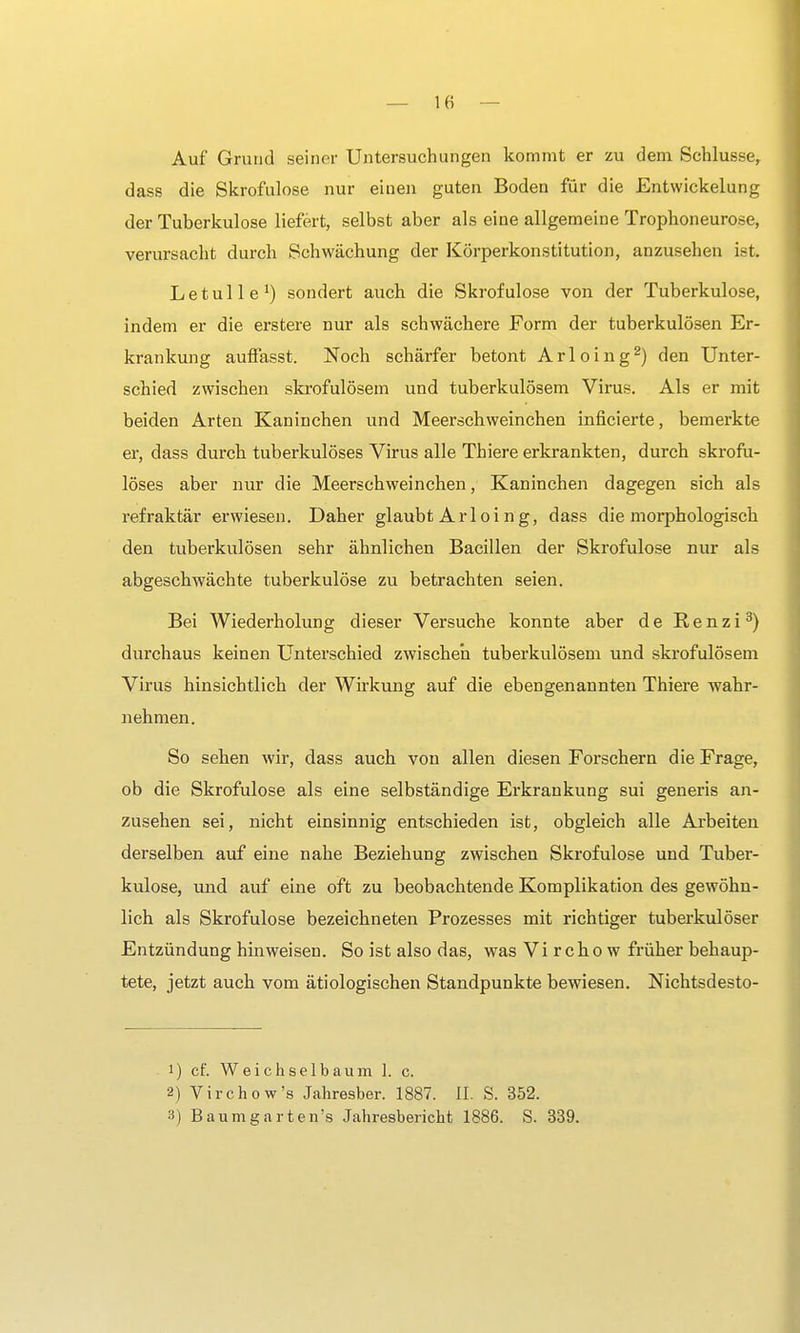 Auf Grund seiner Untersuchungen kommt er zu dem Schlüsse, dass die Skrofulöse nur einen guten Boden für die Entwickelung der Tuberkulose liefert, selbst aber als eine allgemeine Trophoneurose, verursacht durch Schwächung der Körperkonstitution, anzusehen ist L e t u 11 e *) sondert auch die Skrofulöse von der Tuberkulose, indem er die erstere nur als schwächere Form der tuberkulösen Er- krankung auffasst. Noch schärfer betont Arloing2) den Unter- schied zwischen skrofulösem und tuberkulösem Virus. Als er mit beiden Arten Kaninchen und Meerschweinchen inficierte, bemerkte er, dass durch tuberkulöses Virus alle Thiere erkrankten, durch skrofu- löses aber nur die Meerschweinchen, Kaninchen dagegen sich als refraktär erwiesen. Daher glaubt Ar 1 oi n g, dass die morphologisch den tuberkulösen sehr ähnlichen Bacillen der Skrofulöse nur als abgeschwächte tuberkulöse zu betrachten seien. Bei Wiederholung dieser Versuche konnte aber de R, e n z i 3) durchaus keinen Unterschied zwischen tuberkulösem und skrofulösem Virus hinsichtlich der Wirkung auf die ebengenannten Thiere wahr- nehmen. So sehen wir, dass auch von allen diesen Forschern die Frage, ob die Skrofulöse als eine selbständige Erkrankung sui generis an- zusehen sei, nicht einsinnig entschieden ist, obgleich alle Arbeiten derselben auf eine nahe Beziehung zwischen Skrofulöse und Tubei'- kulose, und auf eine oft zu beobachtende Komplikation des gewöhn- lich als Skrofulöse bezeichneten Prozesses mit richtiger tuberkulöser Entzündung hinweisen. So ist also das, was Vi r cho w früher behaup- tete, jetzt auch vom ätiologischen Standpunkte bewiesen. Nichtsdesto- 1) cf. Weichselbaum 1. c. 2) Virchow's Jahresber. 1887. II. S. 352. 3) Baumgarten's Jahresbericht 1886. S. 339.