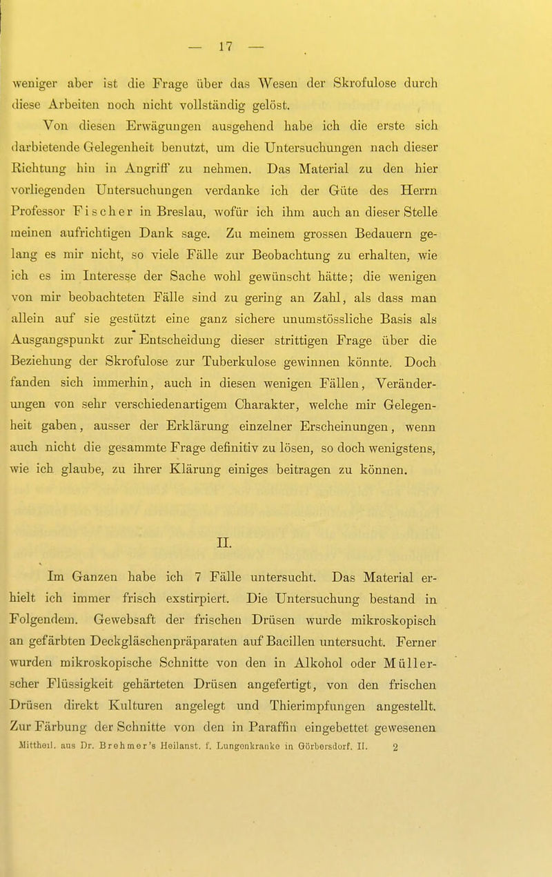 weniger aber ist die Frage über das Wesen der Skrofulöse durch diese Arbeiten noch nicht vollständig gelöst. Von diesen Erwägungen ausgehend habe ich die erste sich darbietende Gelegenheit benutzt, um die Untersuchungen nach dieser Richtung hiu in Angriff zu nehmen. Das Material zu den hier vorliegenden Untersuchungen verdanke ich der Güte des Herrn Professor Fischer in Breslau, wofür ich ihm auch an dieser Stelle meinen aufrichtigen Dank sage. Zu meinem grossen Bedauern ge- lang es mir nicht, so viele Fälle zur Beobachtung zu erhalten, wie ich es im Interesse der Sache wohl gewünscht hätte; die wenigen von mir beobachteten Fälle sind zu gering an Zahl, als dass man allein auf sie gestützt eine ganz sichere unumstössliche Basis als Ausgangspunkt zur Entscheidung dieser strittigen Frage über die Beziehung der Skrofulöse zur Tuberkulose gewinnen könnte. Doch fanden sich immerhin, auch in diesen wenigen Fällen, Veränder- ungen von sehr verschiedenartigem Charakter, welche mir Gelegen- heit gaben, ausser der Erklärung einzelner Erscheinungen, wenn auch nicht die gesammte Frage definitiv zu lösen, so doch wenigstens, wie ich glaube, zu ihrer Klärung einiges beitragen zu können. II. Im Ganzen habe ich 7 Fälle untersucht. Das Material er- hielt ich immer frisch exstirpiert. Die Untersuchung bestand in Folgendem. Gewebsaft der frischen Drüsen wurde mikroskopisch an gefärbten Deckgläschenpräparaten auf Bacillen untersucht. Ferner wurden mikroskopische Schnitte von den in Alkohol oder Müller- scher Flüssigkeit gehärteten Drüsen angefertigt, von den frischen Drüsen direkt Kulturen angelegt und Thierimpfungen angestellt. Zur Färbung der Schnitte von den in Paraffin eingebettet gewesenen Mittheil. aus Dr. Brehmer's Heilanst. i'. Lungonltranko in Görbersdorf. It. 2