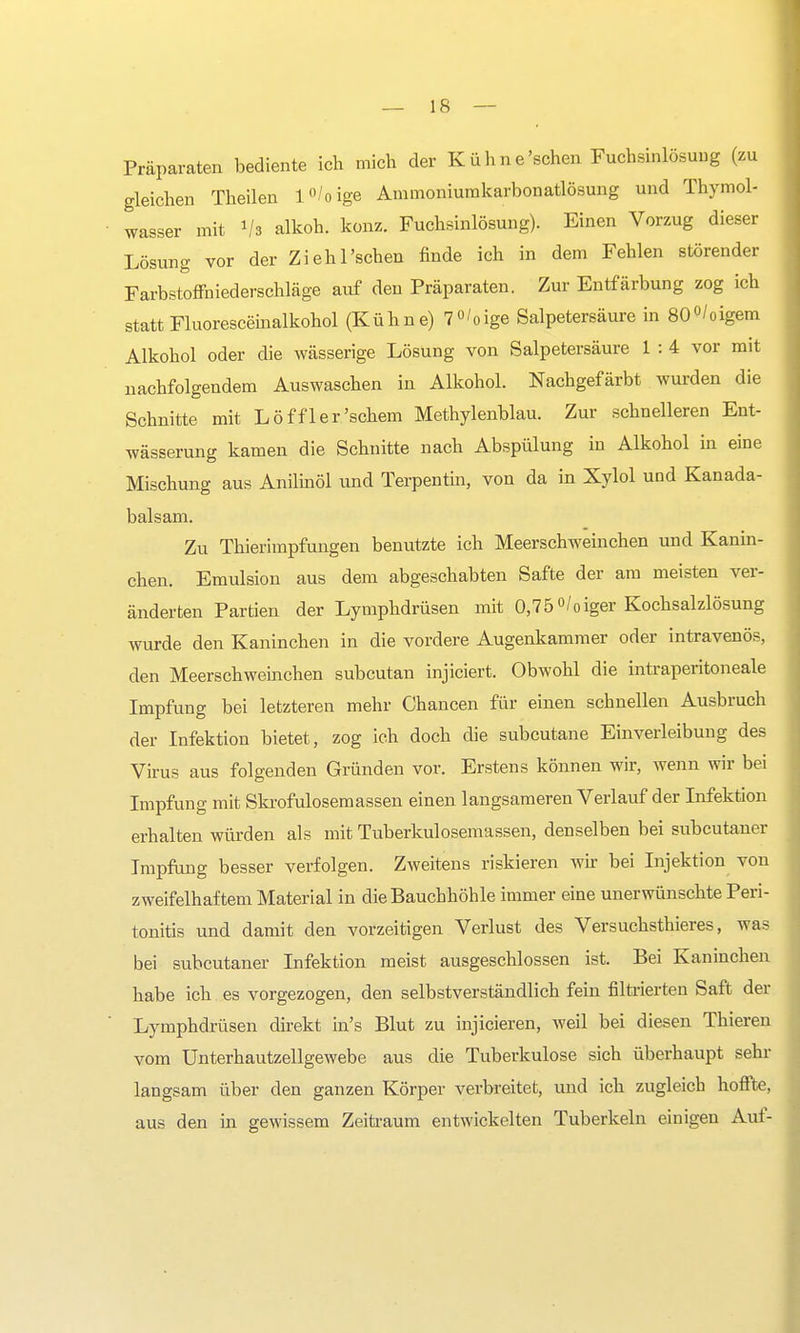 Präparaten bediente ich mich der Kühne 'sehen Fuchsinlösuug (zu gleichen Theilen l°/0ige Ammoniumkarbonatlösung und Thymol- wasser mit l/» alkoh. konz. Fuchsinlösung). Einen Vorzug dieser Lösung vor der Ziehl'schen finde ich in dem Fehlen störender Farbstoffniederschläge auf den Präparaten. Zur Entfärbung zog ich statt Fluoresceinalkohol (Kühne) 7°'oige Salpetersäure in 80°/oigem Alkohol oder die wässerige Lösung von Salpetersäure 1 : 4 vor mit nachfolgendem Auswaschen in Alkohol. Nachgefärbt wurden die Schnitte mit Löffler'schem Methylenblau. Zur schnelleren Ent- wässerung kamen die Schnitte nach Abspülung in Alkohol in eine Mischung aus Anilinöl und Terpentin, von da in Xylol und Kanada- balsam. Zu Thierimpfungen benutzte ich Meerschweinchen und Kanin- chen. Emulsion aus dem abgeschabten Safte der am meisten ver- änderten Partien der Lymphdrüsen mit 0,75 °/0iger Kochsalzlösung wurde den Kaninchen in die vordere Augenkammer oder intravenös, den Meerschweinchen subcutan injiciert. Obwohl die intraperitoneale Impfung bei letzteren mehr Chancen für einen schnellen Ausbruch der Infektion bietet, zog ich doch die subcutane Einverleibung des Virus aus folgenden Gründen vor. Erstens können wir, wenn wir bei Impfung mit Skrofulösemassen einen langsameren Verlauf der Infektion erhalten würden als mit Tuberkulosemassen, denselben bei subcutaner Impfung besser verfolgen. Zweitens riskieren wir bei Injektion von zweifelhaftem Material in die Bauchhöhle immer eine unerwünschte Peri- tonitis und damit den vorzeitigen Verlust des Versuchsthieres, was bei subcutaner Infektion meist ausgeschlossen ist. Bei Kaninchen habe ich es vorgezogen, den selbstverständlich fein filtrierten Saft der Lymphdrüsen direkt in's Blut zu injicieren, weil bei diesen Thieren vom Unterhautzellgewebe aus die Tuberkulose sich überhaupt sehr langsam über den ganzen Körper verbreitet, und ich zugleich hoffte, aus den in gewissem Zeitraum entwickelten Tuberkeln einigen Auf-