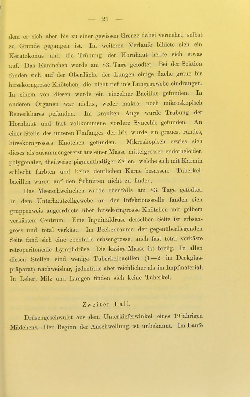 dem er sich aber bis zu einer gewissen Grenze dabei vermehrt, selbst zu Grunde gegangen ist. Im weiteren Verlaufe bildete sich ein Keratokonus und die Trübung der Hornhaut hellte sich etwas auf. Das Kaninchen wurde am 83. Tage getödtet. Bei der Sektion fanden sich auf der Oberfläche der Lungen einige flache graue bis hirsekorngrosse Knötchen, die nicht tief in's Lungegewebe eindrangen. In einem von diesen wurde ein einzelner Bacillus gefunden. In anderen Organen war nichts, weder makro- noch mikroskopisch Bemerkbares gefunden. Im kranken Auge wurde Trübung der Hornhaut und fast vollkommene vordere Synechie gefunden. An einer Stelle des unteren Umfanges der Iris wurde ein graues, rundes, Lirsekorngrosses Knötchen gefunden. Mikroskopisch erwies sich dieses als zusammengesetzt aus einer Masse mittelgrosser endotheloider, polygonaler, theilweise pigmenthaltiger Zellen, welche sich mit Karmin schlecht färbten und keine deutlichen Kerne besassen. Tuberkel- bacillen waren auf den Schnitten nicht zu finden. Das Meerschweinchen wurde ebenfalls am 83. Tage getödtet. In dem Unterhautzellgewebe an der Infektionsstelle fanden sich gruppenweis angeordnete über hirsekorngrosse Knötchen mit gelbem verkästem Centrum. Eine Inguinaldrüse derselben Seite ist erbsen- gross und total verkäst. Im Beckenraume der gegenüberliegenden Seite fand sich eine ebenfalls erbsengrosse, auch fast total verkäste retroperitoneale Lymphdrüse. Die käsige Masse ist breiig. In allen diesen Stellen sind wenige Tuberkelbacillen (1—2 im Deckglas- präparat) nachweisbar, jedenfalls aber reichlicher als im Impfmaterial. In Leber, Milz und Lungen finden sich keine Tuberkel. Zweiter Fall. Drüsengeschwulst aus dem Unterkieferwinkel eines 19jährigen Mädchens. Der Beginn der Anschwellung ist unbekannt. Im Laufe