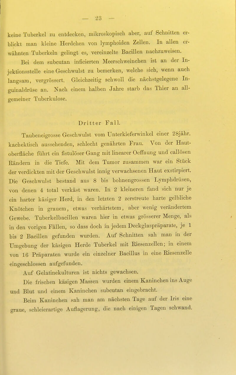 keine Tuberkel zu entdecken, mikroskopisch aber, auf Schnitten er- blickt man kleine Herdchen von lymphoiden Zellen. In allen er- wähnten Tuberkeln gelingt es, vereinzelte Bacillen nachzuweisen. Bei dem subcutan hinderten Meerschweinchen ist an der In- jektionsstelle eine Geschwulst zu bemerken, welche sich, wenn auch langsam, vergrössert. Gleichzeitig schwoll die nächstgelegene In- guinaldrüse an. Nach einem halben Jahre starb das Thier an all- gemein er Tuberkulose. Dritter Fall. Taubeneigrosse Geschwulst vom Unterkieferwinkel einer 28jähr. kachektisch aussehenden, schlecht genährten Frau. Von der Haut- oberfläche führt ein fistulöser Gang mit linearer Oeffnung und callösen Bändern in die Tiefe. Mit dem Tumor zusammen war ein Stück der verdickten mit der Geschwulst innig verwachsenen Haut exstirpiert. Die Geschwulst bestand aus 8 bis bohnengrossen Lymphdrüsen, von denen 4 total verkäst waren. In 2 kleineren fand sich nur je ein harter käsiger Herd, in den letzten 2 zerstreute harte gelbliche Knötchen in grauem, etwas verhärtetem, aber wenig verändertem Gewebe. Tuberkelbacillen waren hier in etwas grösserer Menge, als in den vorigen Fällen, so dass doch in jedem Deckglaspräparate, je 1 bis 2 Bacillen gefunden wurden. Auf Schnitten sah mau in der Umgebung der käsigen Herde Tuberkel mit Biesenzellen; in einem von 16 Fräparaten wurde ein einzelner Bacillus in eine Biesenzelle eingeschlossen aufgefunden. Auf Gelatinekulturen ist nichts gewachsen. Die frischen käsigen Massen wurden einem Kaninchen ins Auge und Blut und einem Kaninchen subcutan eingebracht. Beim Kaninchen sah man am nächsten Tage auf der Iris eine graue, schleierartige Auflagerung, die nach einigen Tagen schwand.