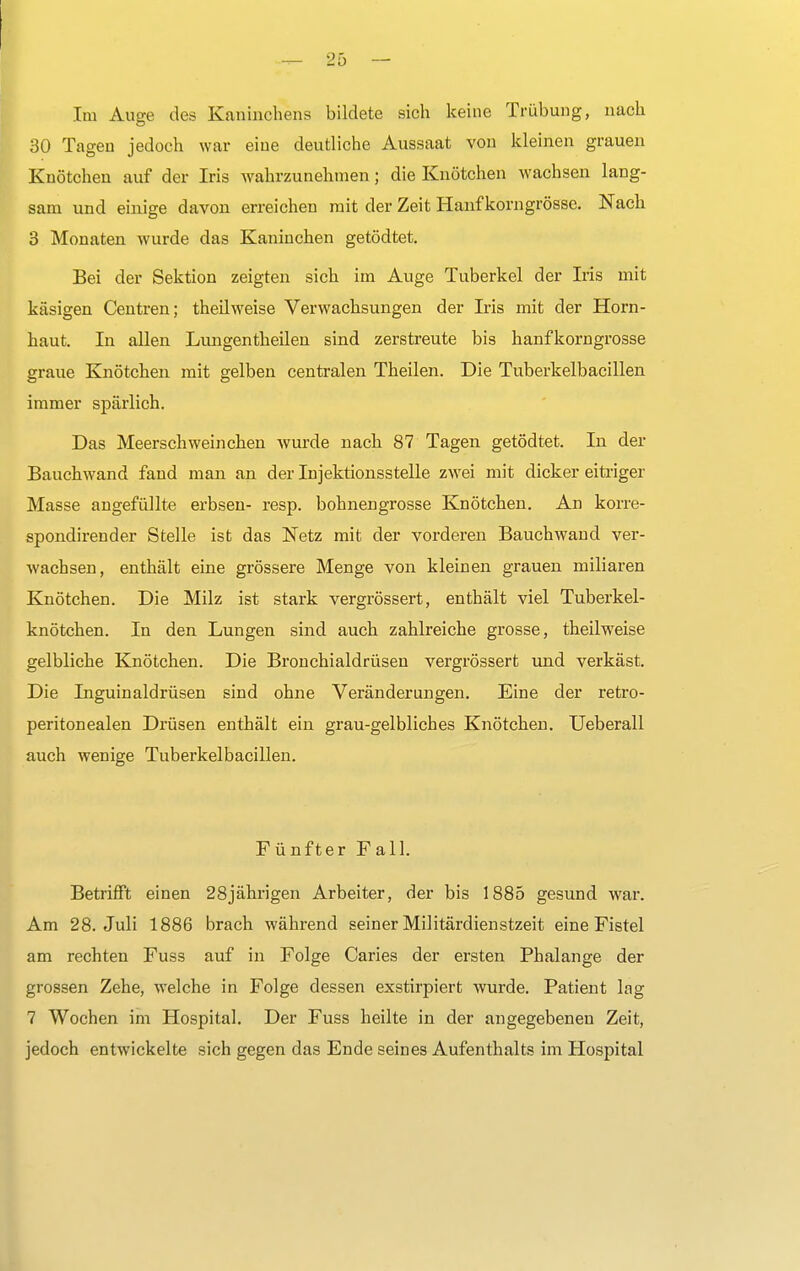 Im Auge des Kaninchens bildete sich keine Trübung, nach 30 Tagen jedoch war eine deutliche Aussaat von kleinen grauen Knötchen auf der Iris wahrzunehmen; die Knötchen wachsen lang- sam und einige davon erreichen mit der Zeit Hanf korngrösse. Nach 3 Monaten wurde das Kaninchen getödtet. Bei der Sektion zeigten sich im Auge Tuberkel der Iris mit käsigen Centren; theilweise Verwachsungen der Iris mit der Horn- haut. In allen Lungentheilen sind zerstreute bis hanfkorngrosse graue Knötchen mit gelben centralen Theilen. Die Tuberkelbacillen immer spärlich. Das Meerschweinchen wurde nach 87 Tagen getödtet. In der Bauchwand fand man an der Injektionsstelle zwei mit dicker eitriger Masse angefüllte erbsen- resp. bohnengrosse Knötchen. An korre- spondirender Stelle ist das Netz mit der vorderen Bauchwand ver- wachsen, enthält eine grössere Menge von kleinen grauen miliaren Knötchen. Die Milz ist stark vergrössert, enthält viel Tuberkel- knötchen. In den Lungen sind auch zahlreiche grosse, theilweise gelbliche Knötchen. Die Bronchialdrüsen vergrössert und verkäst. Die Inguinaldrüsen sind ohne Veränderungen. Eine der retro- peritonealen Drüsen enthält ein grau-gelbliches Knötchen. Ueberall auch wenige Tuberkelbacillen. Fünfter Fall. Betrifft einen 28jährigen Arbeiter, der bis 1885 gesund war. Am 28. Juli 1886 brach während seiner Militärdienstzeit eine Fistel am rechten Fuss auf in Folge Caries der ersten Phalange der grossen Zehe, welche in Folge dessen exstirpiert wurde. Patient lag 7 Wochen im Hospital. Der Fuss heilte in der angegebenen Zeit, jedoch entwickelte sich gegen das Ende seines Aufenthalts im Hospital
