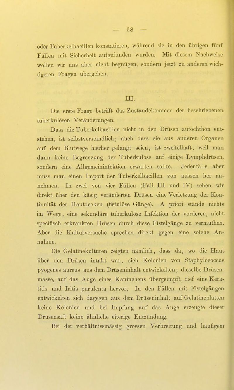 oder Tuberkelbacillen konstatieren, während sie in den übrigen fünf Fällen mit Sicherheit aufgefunden wurden. Mit diesem Nachweise wollen wir uns aber nicht begnügen, sondern jetzt zu anderen wich- tigeren Fragen übergehen. HL Die erste Frage betrifft das Zustandekommen der beschriebenen tuberkulösen Veränderungen. Dass die Tuberkelbacillen nicht in den Drüsen autochthon ent- stehen, ist selbstverständlich; auch dass sie aus anderen Organen auf dem Blutwege hierher gelangt seien, ist zweifelhaft, weil man dann keine Begrenzung der Tuberkulose auf einige Lymphdrüsen, sondern eine Allgemeininfektion erwarten sollte. Jedenfalls aber muss man einen Import der Tuberkelbacillen von aussen her an- nehmen. In zwei von vier Fällen (Fall III und IV) sehen wir direkt über den käsig veränderten Drüsen eine Verletzung der Kon- tinuität der Hautdecken (fistulöse Gänge). A priori stände nichts im Wege, eine sekundäre tuberkulöse Infektion der vorderen, nicht specifisch erkrankten Drüsen durch diese Fistelgänge zu vermuthen. Aber die Kulturversuche sprechen direkt gegen eine solche An- nahme. Die Gelatinekulturen zeigten nämlich, dass da, wo die Haut über den Drüsen intakt war, sich Kolonien von Staphylococcus pyogenes aureus aus dem Drüseninhalt entwickelten; dieselbe Drüsen- masse, auf das Auge eines Kaninchens übergeimpft, rief eine Kera- titis und Iritis purulenta hervor. In den Fällen mit Fistelgängen entwickelten sich dagegen aus dem Drüseninhalt auf Gelatineplatten keine Kolonien und bei Impfung auf das Auge erzeugte dieser Drüsensaft keine ähnliche eiterige Entzündung. Bei der verhältnissmässig grossen Verbreitung und häufigem