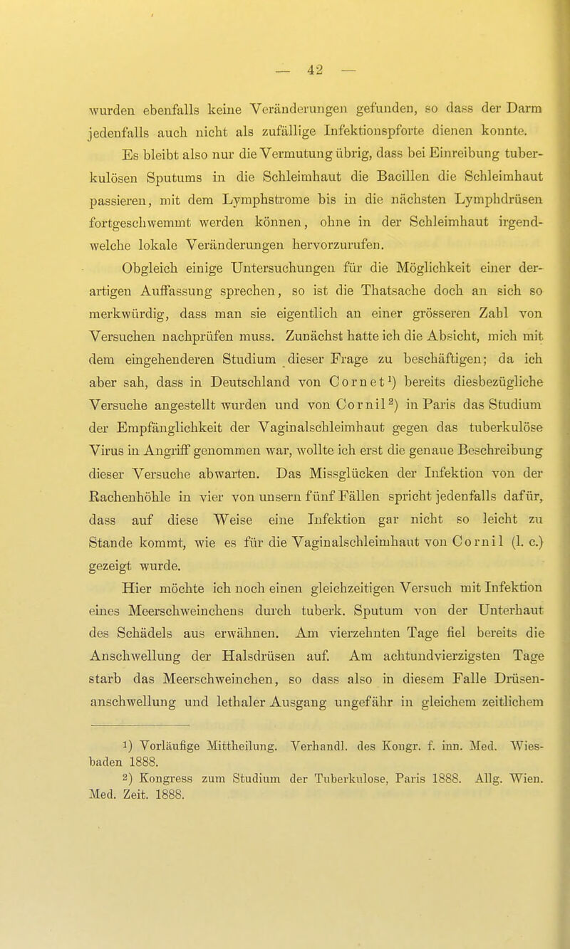 wurden ebenfalls keine Veränderungen gefunden, so dass der Darm jedenfalls auch nicht als zufällige Infektionspforte dienen konnte. Es bleibt also nur die Vermutung übrig, dass bei Einreibung tuber- kulösen Sputums in die Schleimhaut die Bacillen die Schleimhaut passieren, mit dem Lymphstrome bis in die nächsten Lymphdrüsen fortgeschwemmt werden können, ohne in der Schleimhaut irgend- welche lokale Veränderungen hervorzurufen. Obgleich einige Untersuchungen für die Möglichkeit einer der- artigen Auffassung sprechen, so ist die Thatsache doch an sich so merkwürdig, dass man sie eigentlich an einer grösseren Zahl von Versuchen nachprüfen muss. Zunächst hatte ich die Absicht, mich mit dem eingehenderen Studium dieser Frage zu beschäftigen; da ich aber sah, dass in Deutschland von Com et1) bereits diesbezügliche Versuche angestellt wurden und von Cornil2) in Paris das Studium der Empfänglichkeit der Vaginalschleimhaut gegen das tuberkulöse Virus in Angriff genommen war, wollte ich erst die genaue Beschreibung dieser Versuche abwarten. Das Missglücken der Infektion von der Rachenhöhle in vier von unsern fünf Fällen spricht jedenfalls dafür, dass auf diese Weise eine Infektion gar nicht so leicht zu Stande kommt, wie es für die Vaginalschleimhaut von Cornil (I.e.) gezeigt wurde. Hier möchte ich noch einen gleichzeitigen Versuch mit Infektion eines Meerschweinchens durch tuberk. Sputum von der Unterhaut des Schädels aus erwähnen. Am vierzehnten Tage fiel bereits die Anschwellung der Halsdrüsen auf. Am achtundvierzigsten Tage starb das Meerschweinchen, so dass also in diesem Falle Drüsen- anschwellung und lethaler Ausgang ungefähr in gleichem zeitlichem 1) Vorläufige Mitteilung. Verhandl. des Kougr. f. um. Med. Wies- baden 1888. 2) Kongress zum Studium der Tuberkulose, Paris 1888. Allg. Wien. Med. Zeit. 1888.
