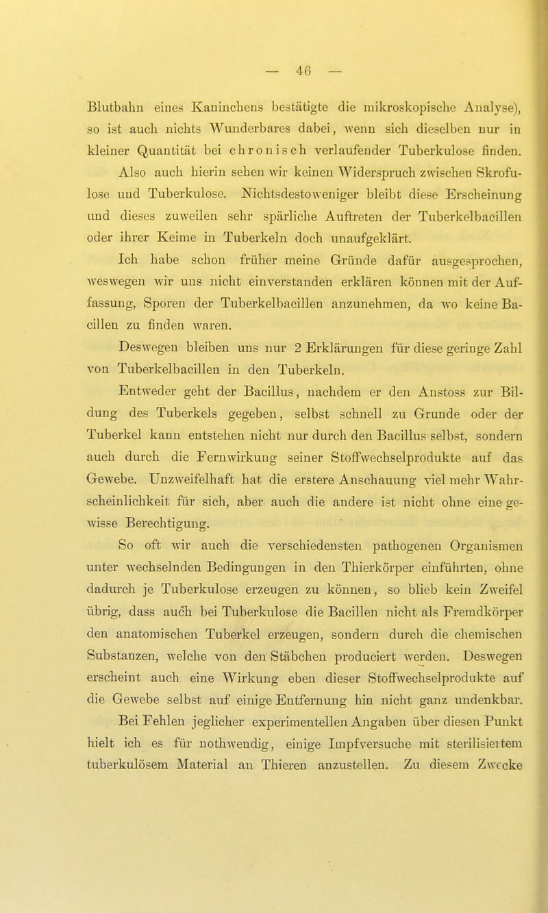Blutbahn eines Kaninchens bestätigte die mikroskopische Analyse), so ist auch nichts Wunderbares dabei, wenn sich dieselben nur in kleiner Quantität bei chronisch verlaufender Tuberkulose finden. Also auch hierin sehen wir keinen Widerspruch zwischen Skrofu- löse und Tuberkulose. Nichtsdestoweniger bleibt diese Erscheinung und dieses zuweilen sehr spärliche Auftreten der Tuberkelbacillen oder ihrer Keime in Tuberkeln doch unaufgeklärt. Ich habe schon früher meine Gründe dafür ausgesprochen, weswegen wir uns nicht einverstanden erklären können mit der Auf- fassung, Sporen der Tuberkelbacillen anzunehmen, da wo keine Ba- cillen zu finden waren. Deswegen bleiben uns nur 2 Erklärungen für diese geringe Zahl von Tuberkelbacillen in den Tuberkeln. Entweder geht der Bacillus, nachdem er den Anstoss zur Bil- dung des Tuberkels gegeben, selbst schnell zu Grunde oder der Tuberkel kann entstehen nicht nur durch den Bacillus selbst, sondern auch durch die Fern Wirkung seiner Stoff Wechselprodukte auf das Gewebe. Unzweifelhaft hat die erstere Anschauung viel mehr Wahr- scheinlichkeit für sich, aber auch die andere ist nicht ohne eine ge- wisse Berechtigung. So oft wir auch die verschiedensten pathogenen Organismen unter wechselnden Bedingungen in den Thierkörper einführten, ohne dadurch je Tuberkulose erzeugen zu können, so blieb kein Zweifel übrig, dass auch bei Tuberkulose die Bacillen nicht als Fremdkörper den anatomischen Tuberkel erzeugen, sondern durch die chemischen Substanzen, welche von den Stäbchen produciert werden» Deswegen erscheint auch eine Wirkung eben dieser Stoffwechselprodukte auf die Gewebe selbst auf einige Entfernung hin nicht ganz undenkbar. Bei Fehlen jeglicher experimentellen Angaben über diesen Punkt hielt ich es für nothwendig, einige Impf versuche mit sterilisieitem tuberkulösem Material an Thieren anzustellen. Zu diesem Zwecke