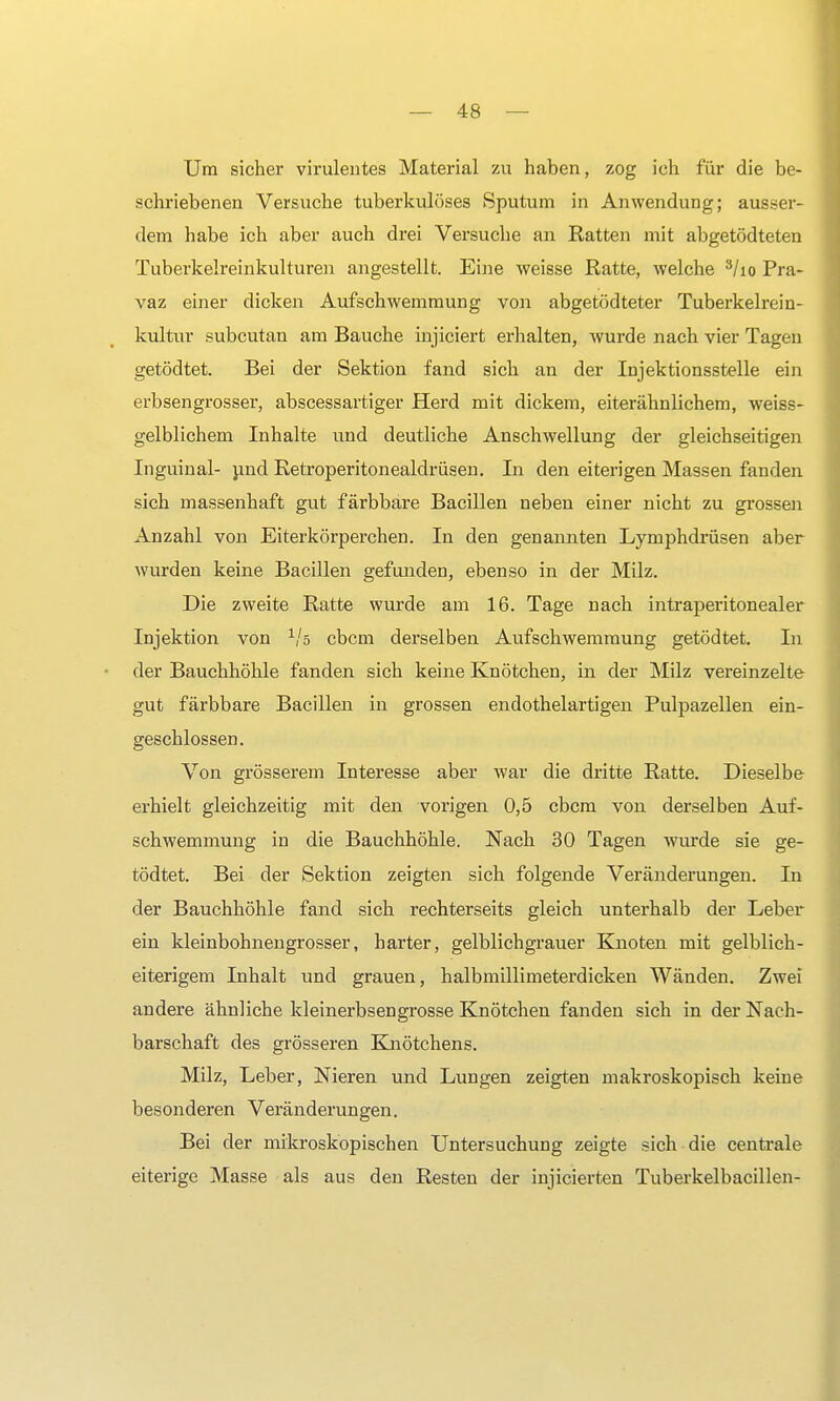 Um sicher virulentes Material zu haben, zog ich für die be- schriebenen Versuche tuberkulöses Sputum in Anwendung; ausser- dem habe ich aber auch drei Versuche an Ratten mit abgetödteten Tuberkelreinkulturen angestellt. Eine weisse Ratte, welche 3/io Pra- vaz einer dicken Aufschwemmung von abgetödteter Tuberkelrein- kultur subcutan am Bauche injiciert erhalten, wurde nach vier Tagen getödtet. Bei der Sektion fand sich an der Injektionsstelle ein erbsengrosser, abscessartiger Herd mit dickem, eiterähnlichem, weiss- gelblichem Inhalte und deutliche Anschwellung der gleichseitigen Inguinal- und Retroperitonealdrüsen. In den eiterigen Massen fanden sich massenhaft gut färbbare Bacillen neben einer nicht zu grossen Anzahl von Eiterkörperchen. In den genannten Lymphdrüsen aber wurden keine Bacillen gefunden, ebenso in der Milz. Die zweite Ratte wurde am 16. Tage nach intraperitonealer Injektion von 1/s cbcm derselben Aufschwemmung getödtet. In der Bauchhöhle fanden sich keine Knötchen, in der Milz vereinzelte gut färbbare Bacillen in grossen endothelartigen Pulpazellen ein- geschlossen. Von grösserem Interesse aber war die dritte Ratte. Dieselbe erhielt gleichzeitig mit den vorigen 0,5 cbcm von derselben Auf- schwemmung in die Bauchhöhle. Nach 30 Tagen wurde sie ge- tödtet. Bei der Sektion zeigten sich folgende Veränderungen. In der Bauchhöhle fand sich rechterseits gleich unterhalb der Leber ein kleinbohnengrosser, harter, gelblichgrauer Knoten mit gelblich- eiterigem Inhalt und grauen, halbmillimeterdicken Wänden. Zwei andere ähnliche kleinerbsengrosse Knötchen fanden sich in der Nach- barschaft des grösseren Knötchens. Milz, Leber, Nieren und Lungen zeigten makroskopisch keine besonderen Veränderungen. Bei der mikroskopischen Untersuchung zeigte sich die centrale eiterige Masse als aus den Resten der injicierten Tuberkelbacillen-