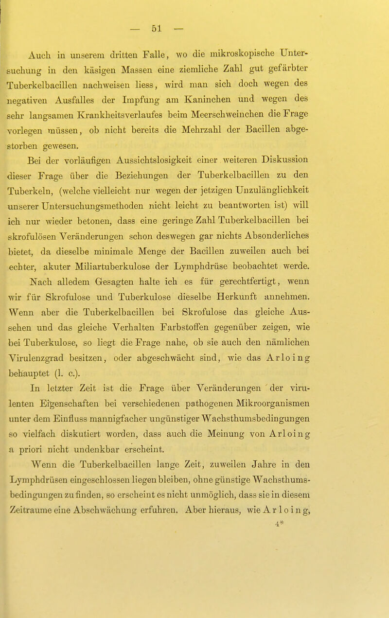Auch in unserem dritten Falle, wo die mikroskopische Unter- suchung in den käsigen Massen eine ziemliche Zahl gut gefärbter Tuberkelbacillen nachweisen liess, wird man sich doch wegen des negativen Ausfalles der Impfung am Kaninchen und wegen des sehr langsamen Krankheitsverlaufes beim Meerschweinchen die Frage vorlegen müssen, ob nicht bereits die Mehrzahl der Bacillen abge- storben gewesen. Bei der vorläufigen Aussichtslosigkeit einer weiteren Diskussion dieser Frage über die Beziehungen der Tuberkelbacillen zu den Tuberkeln, (welche vielleicht nur wegen der jetzigen Unzulänglichkeit unserer Untersuchungsmethoden nicht leicht zu beantworten ist) will ich nur wieder betonen, dass eine geringe Zahl Tuberkelbacillen bei skrofulösen Veränderungen schon deswegen gar nichts Absonderliches bietet, da dieselbe minimale Menge der Bacillen zuweilen auch bei echter, akuter Miliartuberkulose der Lymphdrüse beobachtet werde. Nach alledem Gesagten halte ich es für gerechtfertigt, wenn wir für Skrofulöse und Tuberkulose dieselbe Herkunft annehmen. Wenn aber die Tuberkelbacillen bei Skrofulöse das gleiche Aus- sehen und das gleiche Verhalten Farbstoffen gegenüber zeigen, wie bei Tuberkulose, so liegt die Frage nahe, ob sie auch den nämlichen Virulenzgrad besitzen, oder abgeschwächt sind, wie das Arloing behauptet (1. c). In letzter Zeit ist die Frage über Veränderungen der viru- lenten Eigenschaften bei verschiedenen pathogenen Mikroorganismen unter dem Einfluss mannigfacher ungünstiger Wachsthumsbedingungen so vielfach diskutiert worden, dass auch die Meinung von Arloing a priori nicht undenkbar erscheint. Wenn die Tuberkelbacillen lange Zeit, zuweilen Jahre in den Lymphdrüsen eingeschlossen liegen bleiben, ohne günstige Wachsthums- bedingungen zu finden, so erscheint es nicht unmöglich, dass sie in diesem Zeiträume eine Abschwächung erfuhren. Aber hieraus, wie Arloing, 4*