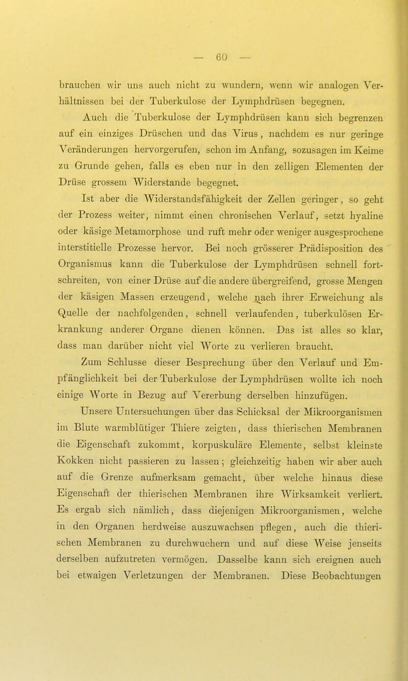 brauchen wir uns auch nicht zu wundern, wenn wir analogen Ver- hältnissen bei der Tuberkulose der Lymphdrüsen begegnen. Auch die Tuberkulose der Lymphdrüsen kann sich begrenzen auf ein einziges Drüschen und das Virus, nachdem es nur geringe Veränderungen hervorgerufen, schon im Anfang, sozusagen im Keime zu Grunde gehen, falls es eben nur in den zelligen Elementen der Drüse grossem Widerstande begegnet. Ist aber die Widerstandsfähigkeit der Zellen geringer, so geht der Prozess weiter, nimmt einen chronischen Verlauf, setzt hyaline oder käsige Metamorphose und ruft mehr oder weniger ausgesprochene interstitielle Prozesse hervor. Bei noch grösserer Prädisposition des Organismus kann die Tuberkulose der Lymphdrüsen schnell fort- schreiten, von einer Drüse auf die andere übergreifend, grosse Mengen der käsigen Massen erzeugend, welche nach ihrer Erweichung als Quelle der nachfolgenden, schnell verlaufenden, tuberkulösen Er- krankung anderer Organe dienen können. Das ist alles so klar, dass man darüber nicht viel Worte zu verlieren braucht. Zum Schlüsse dieser Besj)rechung über den Verlauf und Em- pfänglichkeit bei der Tuberkulose der Lymphdrüsen wollte ich noch einige Worte in Bezug auf Vererbung derselben hinzufügen. Unsere Untersuchungen über das Schicksal der Mikroorganismen im Blute warmblütiger Thiere zeigten, dass thierischen Membranen die Eigenschaft zukommt, korpuskulare Elemente, selbst kleinste Kokken nicht passieren zu lassen; gleichzeitig haben wir aber auch auf die Grenze aufmerksam gemacht, über welche hinaus diese Eigenschaft der thierischen Membranen ihre Wirksamkeit verliert. Es ergab sich nämlich, dass diejenigen Mikroorganismen, welche in den Organen herdweise auszuwachsen pflegen, auch die thieri- schen Membranen zu durchwuchern und auf diese Weise jenseits derselben aufzutreten vermögen. Dasselbe kann sich ereignen auch bei etwaigen Verletzungen der Membranen. Diese Beobachtungen