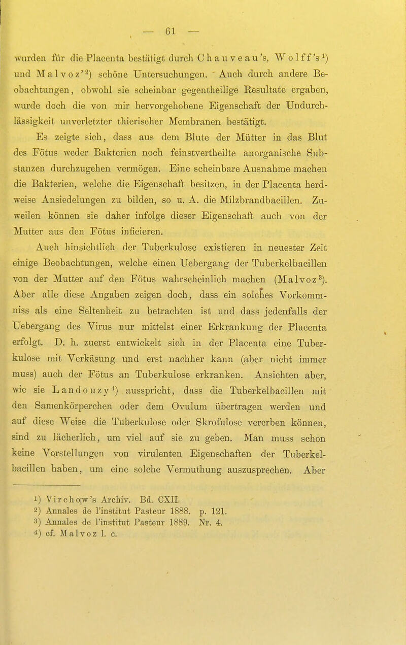 worden für die Placenta bestätigt durch C h a u v e a u 's, W o 1 f f's J) und Malvoz'2) schöne Untersuchungen. Auch durch andere Be- obachtungen, obwohl sie scheinbar gegenteilige Resultate ergaben, wurde doch die von mir hervorgehobene Eigenschaft der Undurch- lässigkeit unverletzter thierischer Membranen bestätigt. Es zeigte sich, dass aus dem Blute der Mütter in das Blut des Fötus weder Bakterien noch feinstvertheilte anorganische Sub- stanzen durchzugehen vermögen. Eine scheinbare Ausnahme machen die Bakterien, welche die Eigenschaft besitzen, in der Placenta herd- weise Ansiedelungen zu bilden, so u. A. die Milzbrandbacillen. Zu- weilen können sie daher infolge dieser Eigenschaft auch von der Mutter aus den Fötus inficieren. Auch hinsichtlich der Tuberkulose existieren in neuester Zeit einige Beobachtungen, welche einen Uebergang der Tuberkelbacillen von der Mutter auf den Fötus wahrscheinlich machen (Malvoz3). Aber alle diese Angaben zeigen doch, dass ein solches Vorkomm- niss als eine Seltenheit zu betrachten ist und dass jedenfalls der Uebergang des Virus nur mittelst einer Erkrankung der Placenta erfolgt. D. h. zuerst entwickelt sich in der Placenta eine Tuber- kulose mit Verkäsung und erst nachher kann (aber nicht immer muss) auch der Fötus an Tuberkulose erkranken. Ansichten aber, wie sie Landouzy4) ausspricht, dass die Tuberkelbacillen mit den Samenkörperchen oder dem Ovulum übertragen werden und auf diese Weise die Tuberkulose oder Skrofulöse vererben können, sind zu lächerlich, um viel auf sie zu geben. Man muss schon keine Vorstellungen von virulenten Eigenschaften der Tuberkel- bacillen haben, um eine solche Vermuthung auszusprechen. Aber 1) Virchoiw's Archiv. Bd. CXII. 2) Annales de l'institut Pasteur 1888. p. 121. 3) Annales de l'institut Pasteur 1889. Nr. 4. 4) cf. Malvoz 1. c.