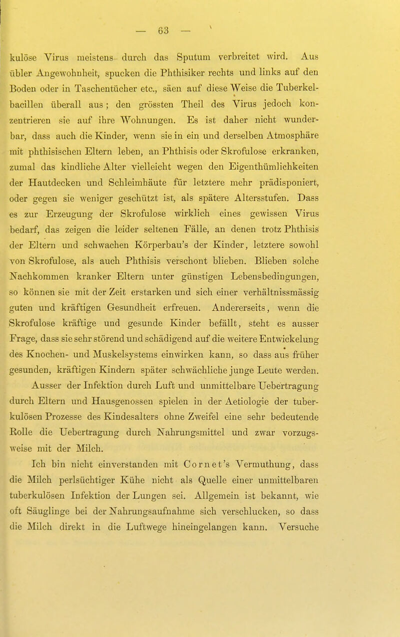kulöse Virus meistens durch das Sputum verbreitet wird. Aus übler Angewohnheit, spucken die Phthisiker rechts und links auf den Boden oder in Taschentücher etc., säen auf diese Weise die Tuberkel- bacillen überall aus; den grössten Theil des Virus jedoch kon- zentrieren sie auf ihre Wohnungen. Es ist daher nicht wunder- bar, dass auch die Kinder, wenn sie in ein und derselben Atmosphäre mit phthisischen Eltern leben, an Phthisis oder Skrofulöse erkranken, zumal das kindliche Alter vielleicht wegen den Eigenthümliehkeiten der Hautdecken und Schleimhäute für letztere mehr prädisponiert, oder gegen sie weniger geschützt ist, als spätere Altersstufen. Dass es zur Erzeugung der Skrofulöse wirklich eines gewissen Virus bedarf, das zeigen die leider seltenen Fälle, an denen trotz Phthisis der Eltern imd schwachen Körperbau's der Kinder, letztere sowohl von Skrofulöse, als auch Phthisis verschont blieben. Blieben solche Nachkommen kranker Eltern unter günstigen Lebensbedingungen, so können sie mit der Zeit erstarken und sich einer verhältnissmässig guten und kräftigen Gesundheit erfreuen. Andererseits, wenn die Skrofulöse kräftige und gesunde Kinder befällt, steht es ausser Frage, dass sie sehr störend und schädigend auf die weitere Entwicklung des Knochen- und Muskelsystems einwirken kann, so dass aus früher gesunden, kräftigen Kindern später schwächliche junge Leute werden. Ausser der Infektion durch Luft und unmittelbare Uebertragung durch Eltern und Hausgenossen spielen in der Aetiologie der tuber- kulösen Prozesse des Kindesalters ohne Zweifel eine sehr bedeutende Rolle die Uebertragung durch Nahrungsmittel und zwar vorzugs- weise mit der Milch. Ich bin nicht einverstanden mit Co rn et's Vermuthung, dass die Milch perlsüchtiger Kühe nicht als Quelle einer unmittelbaren tuberkulösen Infektion der Lungen sei. Allgemein ist bekannt, wie oft Säuglinge bei der Nahrungsaufnahme sich verschlucken, so dass die Milch direkt in die Luftwege hineingelangen kann. Versuche