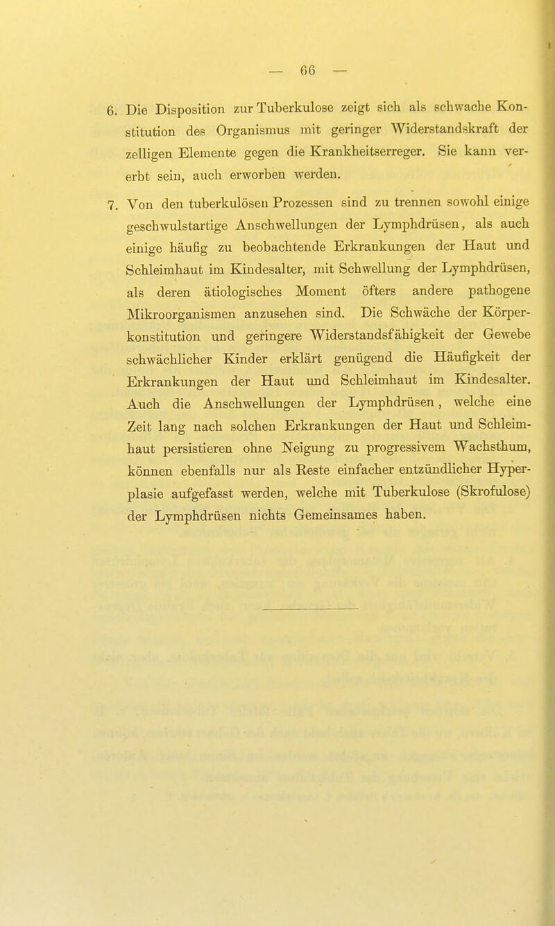 6. Die Disposition zur Tuberkulose zeigt sich als schwache Kon- stitution des Organismus mit geringer Widerstandskraft der zelligen Elemente gegen die Krankheitserreger. Sie kann ver- erbt sein, auch erworben werden. 7. Von den tuberkulösen Prozessen sind zu trennen sowohl einige geschwulstartige Anschwellungen der Lymphdrüsen, als auch einige häufig zu beobachtende Erkrankungen der Haut und Schleimhaut im Kindesalter, mit Schwellung der Lymphdrüsen, als deren ätiologisches Moment öfters andere pathogene Mikroorganismen anzusehen sind. Die Schwäche der Körper- konstitution und geringere Widerstandsfähigkeit der Gewebe schwächlicher Kinder erklärt genügend die Häufigkeit der Erkrankungen der Haut und Schleimhaut im Kindesalter. Auch die Anschwellungen der Lymphdrüsen, welche eine Zeit lang nach solchen Erkrankungen der Haut und Schleim- haut persistieren ohne Neigung zu progressivem Wachsthum, können ebenfalls nur als Beste einfacher entzündlicher Hyper- plasie aufgefasst werden, welche mit Tuberkulose (Skrofulöse) der Lymphdrüsen nichts Gemeinsames haben.