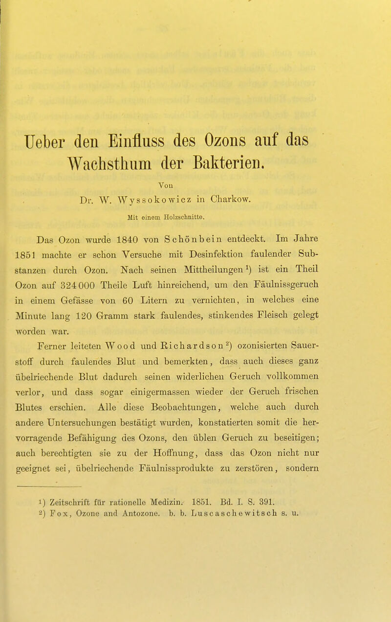 Ueber den Einfluss des Ozons auf das Wachsthum der Bakterien. Von Dr. W. Wyssokowicz in Charkow. Mit einem Holzschnitte. Das Ozon wurde 1840 von Schönbein entdeckt. Im Jahre 1851 machte er schon Versuche mit Desinfektion faulender Sub- stanzen durch Ozon. Nach seinen Mittheilungen1) ist ein Theil Ozon auf 324 000 Theile Luft hinreichend, um den Fäulnissgeruch in einem Gefässe von 60 Litern zu vernichten, in welches eine Minute lang 120 Gramm stark faulendes, stinkendes Fleisch gelegt worden war. Ferner leiteten W o o d und Richard so n 2) ozonisierten Sauer- stoff durch faulendes Blut imd bemerkten, dass auch dieses ganz übelriechende Blut dadurch seinen widerlichen Geruch vollkommen verlor, und dass sogar einigermassen wieder der Geruch frischen Blutes erschien. Alle diese Beobachtungen, welche auch durch andere Untersuchungen bestätigt wurden, konstatierten somit die her- vorragende Befähigung des Ozons, den üblen Geruch zu beseitigen; auch berechtigten sie zu der Hoffnung, dass das Ozon nicht nur geeignet sei, übelriechende Fäulnissprodukte zu zerstören, sondern 1) Zeitschrift für rationelle Medizin. 1851. Bd. I. S. 391.