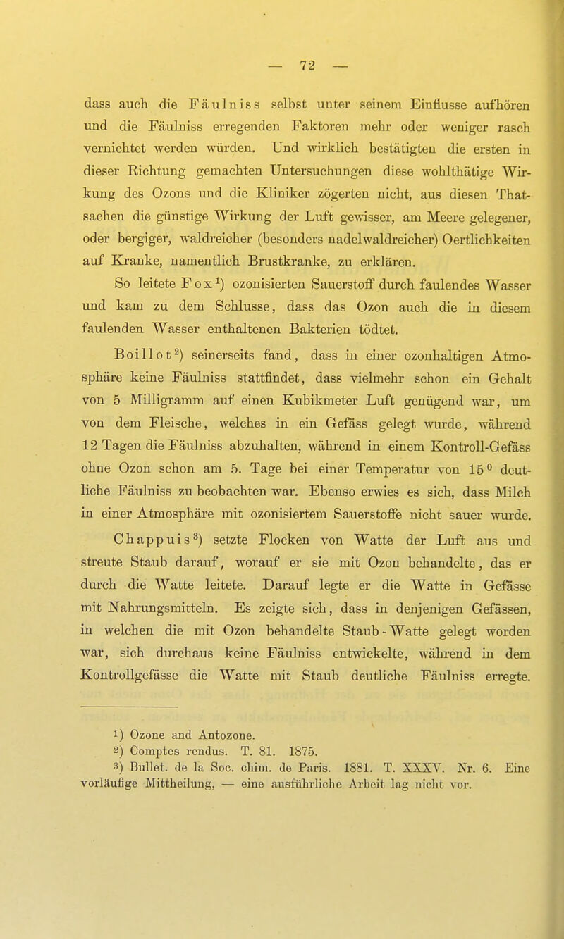 dass auch die Fäulniss selbst unter seinem Einflüsse aufhören und die Fäulniss erregenden Faktoren mehr oder weniger rasch vernichtet werden würden. Und wirklich bestätigten die ersten in dieser Richtung gemachten Untersuchungen diese wohlthätige Wir- kung des Ozons und die Kliniker zögerten nicht, aus diesen That- sachen die günstige Wirkung der Luft gewisser, am Meere gelegener, oder bergiger, waldreicher (besonders nadelwaldreicher) Oertlichkeiten auf Kranke, namentlich Brustkranke, zu erklären. So leitete Fox1) ozonisierten Sauerstoff durch faulendes Wasser und kam zu dem Schlüsse, dass das Ozon auch die in diesem faulenden Wasser enthaltenen Bakterien tödtet. Boillot2) seinerseits fand, dass in einer ozonhaltigen Atmo- sphäre keine Fäulniss stattfindet, dass vielmehr schon ein Gehalt von 5 Milligramm auf einen Kubikmeter Luft genügend war, um von dem Fleische, welches in ein Gefäss gelegt wurde, Avährend 12 Tagen die Fäulniss abzuhalten, während in einem Kontroll-Gefäss ohne Ozon schon am 5. Tage bei einer Temperatur von 15° deut- liche Fäulniss zu beobachten war. Ebenso erwies es sich, dass Milch in einer Atmosphäre mit ozonisiertem Sauerstoffe nicht sauer wurde. Chappuis3) setzte Flocken von Watte der Luft aus und streute Staub darauf, worauf er sie mit Ozon behandelte, das er durch die Watte leitete. Darauf legte er die Watte in Gefässe mit Nahrungsmitteln. Es zeigte sich, dass in denjenigen Gefässen, in welchen die mit Ozon behandelte Staub - Watte gelegt worden war, sich durchaus keine Fäulniss entwickelte, während in dem Kontrollgefässe die Watte mit Staub deutliche Fäulniss erregte. !) Ozone and Antozone. 2) Comptes rendus. T. 81. 1875. 3) Bullet, de la Soc. chim. de Paris. 1881. T. XXXV. Nr. 6. Eine vorläufige Mittheilung, — eine ausführliche Arbeit lag nicht vor.