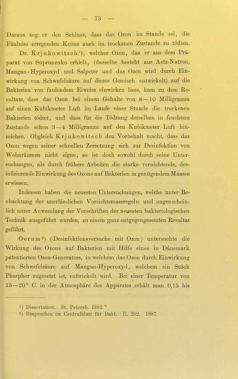 Daraus zog er den Schluss, dass das Ozon im Stande sei, die Fäulniss erregenden Keime auch im trockenen Zustande zu tödten. Dr. Krjuko witsch1), welcher Ozon, das er aus dem Prä- parat von Suprunenko erhielt, (dasselbe besteht aus Aetz-Natron, Mangan - Hyperoxyd und Salpeter und das Ozon wird durch Ein- wirkung von Schwefelsäure auf dieses Gemisch entwickelt) auf die Bakterien von faulendem Eiweiss einwirken liess, kam zu dem Re- sultate, dass das Ozon bei einem Gehalte von 8 —10 Milligramm auf einen Kubikmeter Luft im Laufe einer Stunde die trockenen Bakterien tödtet, und dass für die Tödtung derselben in feuchtem Zustande schon 3—4 Milligramm auf den Kubikmeter Luft hin- reichen. Obgleich Krjukowitsch den Vorbehalt macht, dass das Ozon wegen seiner schnellen Zersetzung sich zur Desinfektion von Wohnräumen nicht eigne, so ist doch sowohl durch seine Unter- suchungen, als durch frühere Arbeiten die starke vernichtende, des- infizierende Einwirkung des Ozons auf Bakterien in genügendem Maasse erwiesen. Indessen haben die neuesten Untersuchungen, welche unter Be- obachtung der unerlässlichen Vorsichtsmassregeln und augenschein- lich unter Anwendung der Vorschriften der neuesten bakteriologischen Technik ausgeführt wurden, zu einem ganz entgegengesetzten Resultat geführt. Oerum2) (Desinfektionsversuche mit Ozon) untersuchte die Wirkung des Ozons auf Bakterien mit Hilfe eines in Dänemark patentierten Ozon-Generators, in welchem das Ozon durch Einwirkung von Schwefelsäure auf Mangan-Hyperoxyd, welchem ein Stück Phosphor zugesetzt ist, entwickelt wird. Bei einer Temperatur von 15—20° C. in der Atmosphäre des Apparates erhält man 0,15 bis 1) Dissertation. St. Petersb. 1882.1 2) Besprochen im Centraiblatt für Bakt. II. 202. 1887.